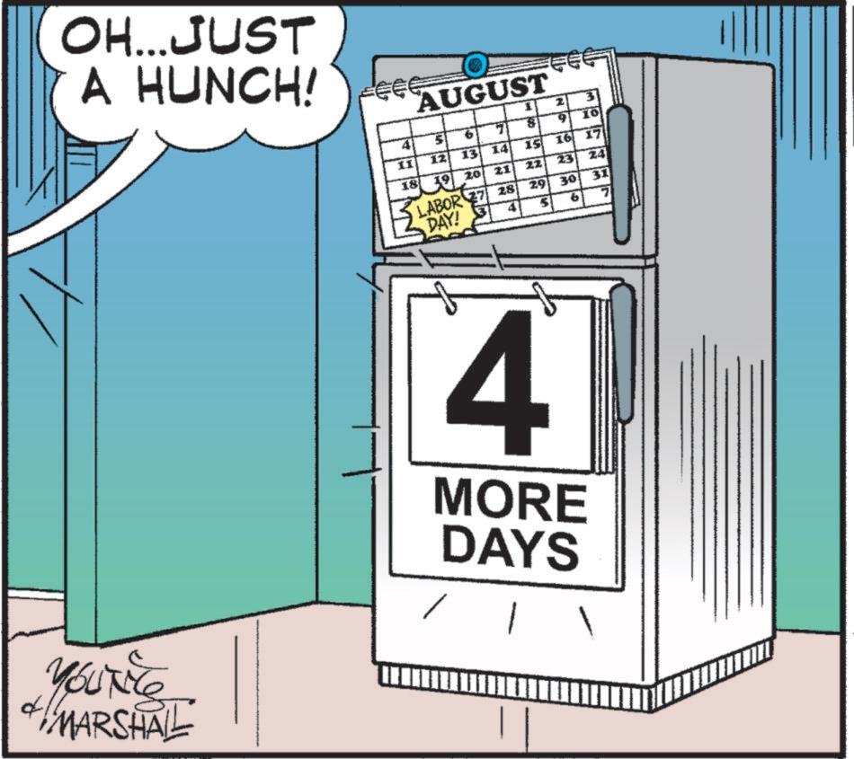 Humour OCR: OH...JUST A HUNCH! YOUNE MARSHAL AUGUST 41 11 12 42 10 13 14 15 185 2 3 10 16 17 18 19 20 22 21 23 24 LABOR 27 28 DAY! 3 29 30 31 4 MORE DAYS OH ... JUST A HUNCH ! YOUNE MARSHAL AUGUST 41 11 12 42 10 13 14 15 185 2 3 10 16 17 18 19 20 22 21 23 24 LABOR 27 28 DAY ! 3 29 30 31 4 MORE DAYS