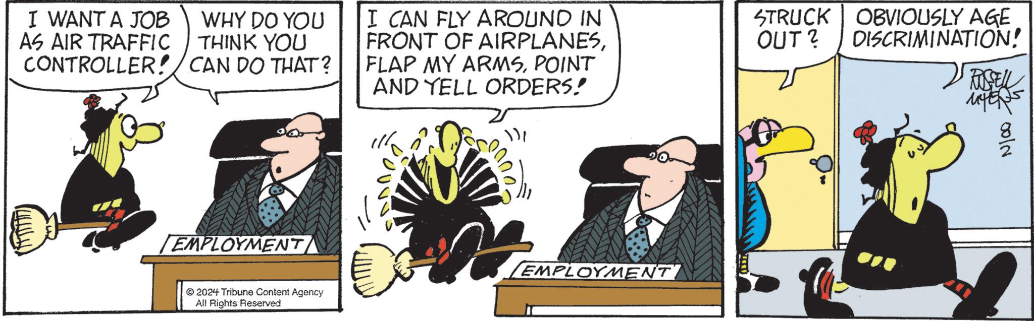 Fictional character OCR: I WANT A JOB AS AIR TRAFFIC WHY DO YOU THINK YOU CONTROLLER!/ CAN DO THAT? I CAN FLY AROUND IN FRONT OF AIRPLANESPOINT AND YELL ORDERS! STRUCK OBVIOUSLY AGE OUT? DISCRIMINATION! RUSSELL EMPLOYMENT © 2024 Tribune Content Agency All Rights Reserved [EMPLOYMENT' N100 I WANT A JOB AS AIR TRAFFIC WHY DO YOU THINK YOU CONTROLLER ! / CAN DO THAT ? I CAN FLY AROUND IN FRONT OF AIRPLANESFLAP MY ARMSPOINT AND YELL ORDERS ! STRUCK OBVIOUSLY AGE OUT ? DISCRIMINATION ! RUSSELL EMPLOYMENT © 2024 Tribune Content Agency All Rights Reserved [ EMPLOYMENT ' N100