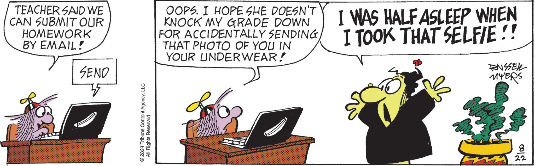 Sharing OCR: TEACHER SAID WE CAN SUBMIT OUR HOMEWORK BY EMAIL! SEND OOPS. I HOPE SHE DOESN'T KNOCK MY GRADE DOWN FOR ACCIDENTALLY SENDING THAT PHOTO OF YOU IN YOUR UNDERWEAR! I WAS HALF ASLEEP WHEN I TOOK THAT SELFIE!! RUSSEL MYERS 2024 Tribune Content AgencyLLC All Rights Reserved 0012 TEACHER SAID WE CAN SUBMIT OUR HOMEWORK BY EMAIL ! SEND OOPS . I HOPE SHE DOESN'T KNOCK MY GRADE DOWN FOR ACCIDENTALLY SENDING THAT PHOTO OF YOU IN YOUR UNDERWEAR ! I WAS HALF ASLEEP WHEN I TOOK THAT SELFIE !! RUSSEL MYERS 2024 Tribune Content AgencyLLC All Rights Reserved 0012
