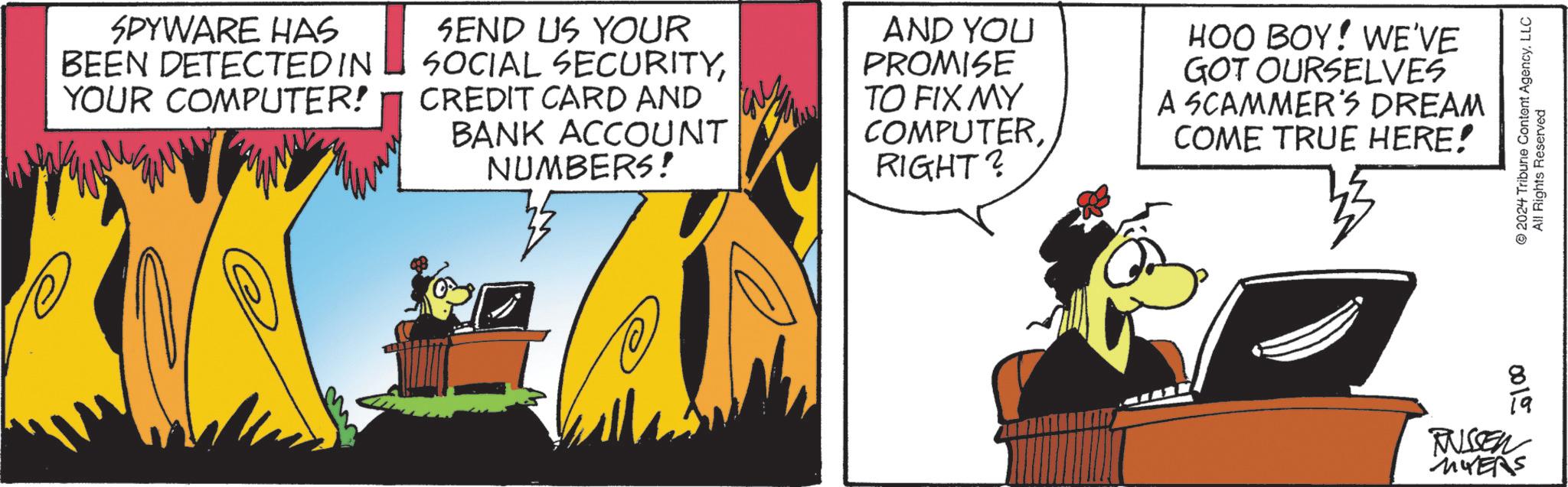 Comics OCR: SPYWARE HAS BEEN DETECTED IN YOUR COMPUTER! SEND US YOUR SOCIAL SECURITYCREDIT CARD AND BANK ACCOUNT NUMBERS! AND YOU PROMISE TO FIX MY COMPUTERRIGHT? HOO BOY! WE'VE GOT OURSELVES A SCAMMER'S DREAM COME TRUE HERE! 2024 Tribune Content AgencyLLC All Rights Reserved 0015 RUSSEN MYERS SPYWARE HAS BEEN DETECTED IN YOUR COMPUTER ! SEND US YOUR SOCIAL SECURITYCREDIT CARD AND BANK ACCOUNT NUMBERS ! AND YOU PROMISE TO FIX MY COMPUTERRIGHT ? HOO BOY ! WE'VE GOT OURSELVES A SCAMMER'S DREAM COME TRUE HERE ! 2024 Tribune Content AgencyLLC All Rights Reserved 0015 RUSSEN MYERS