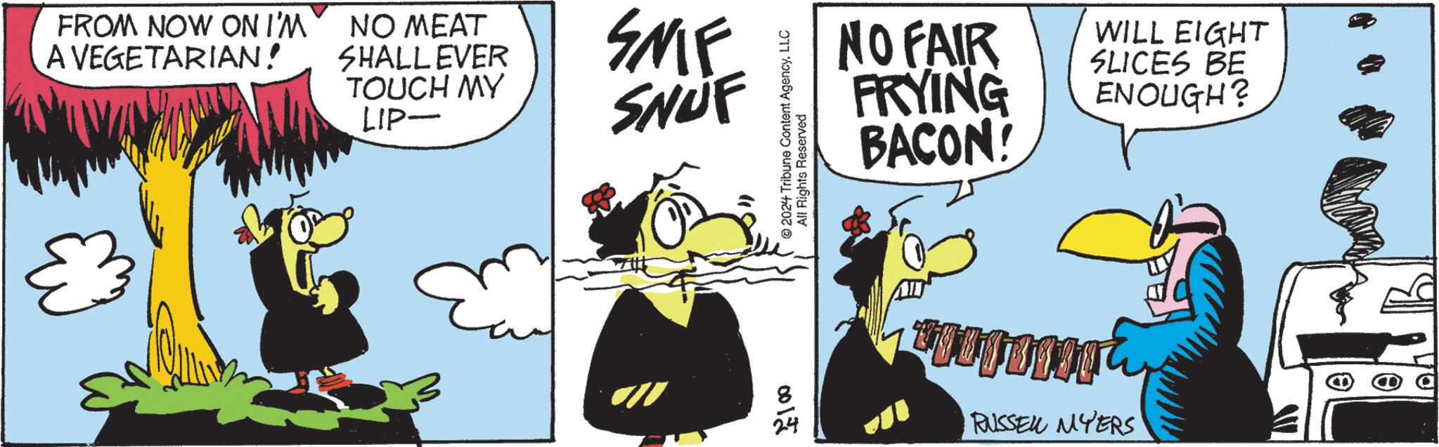 Fictional character OCR: FROM NOW ON I'M A VEGETARIAN! NO MEAT SHALLEVER TOUCH MY LIP- SMIF SNUF 2024 Tribune Content AgencyLLC All Rights Reserved 0012 NO FAIR FRYING BACON! WILL EIGHT SLICES BE ENOUGH? RUSSEL MYERS FROM NOW ON I'M A VEGETARIAN ! NO MEAT SHALLEVER TOUCH MY LIP- SMIF SNUF 2024 Tribune Content AgencyLLC All Rights Reserved 0012 NO FAIR FRYING BACON ! WILL EIGHT SLICES BE ENOUGH ? RUSSEL MYERS
