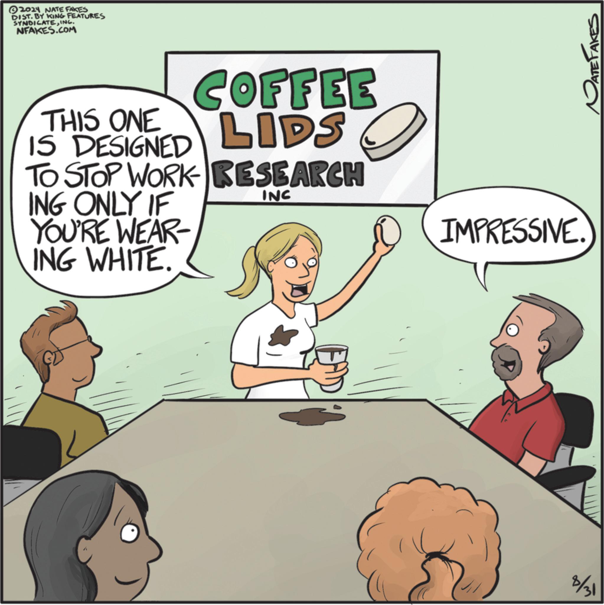Conversation OCR: 2024 NATE FAKES DIST. BY KING FEATURES SYNDICATEINC. NFAKES.COM THIS ONE IS DESIGNED COFFEE LIDS TO STOP WORK RESEARCH ING ONLY IF YOU'RE WEAR- ING WHITE. INC IMPRESSIVE. 8/31 ATE TAKES 2024 NATE FAKES DIST . BY KING FEATURES SYNDICATEINC . NFAKES.COM THIS ONE IS DESIGNED COFFEE LIDS TO STOP WORK RESEARCH ING ONLY IF YOU'RE WEAR- ING WHITE . INC IMPRESSIVE . 8/31 ATE TAKES