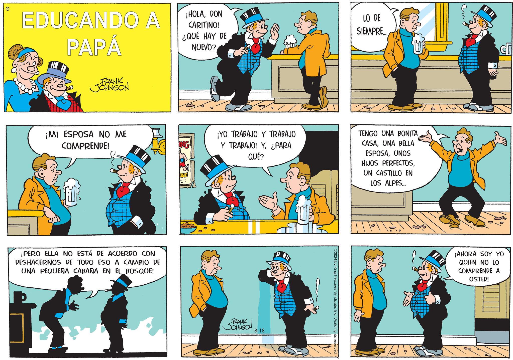 Illustration OCR: EDUCANDO A PAPÁ ¡HOLADON CARITINO! ¿QUÉ HAY DE NUEVO? LO DE SIEMPRE... FRANK JOHNSON ¡MI ESPOSA NO ME COMPRENDE! ¡PERO ELLA NO ESTÁ DE ACUERDO CON DESHACERNOS DE TODO ESO A CAMBIO DE UNA PEQUEÑA CABAÑA EN EL BOSQUE! ¡YO TRABAJO Y TRABAJO Y TRABAJO! Y¿PARA QUÉ? TENGO UNA BONITA CASAUNA BELLA ESPOSAUNOS HIJOS PERFECTOSUN CASTILLO EN LOS ALPES... FRANK JOHNSON 8-18 ©2024 by King Features SyndicateInc. World rights reserved. ¡AHORA SOY YO QUIEN NO LO COMPRENDE A USTED! EDUCANDO A PAPÁ ¡ HOLADON CARITINO ! ¿ QUÉ HAY DE NUEVO ? LO DE SIEMPRE ... FRANK JOHNSON ¡ MI ESPOSA NO ME COMPRENDE ! ¡ PERO ELLA NO ESTÁ DE ACUERDO CON DESHACERNOS DE TODO ESO A CAMBIO DE UNA PEQUEÑA CABAÑA EN EL BOSQUE ! ¡ YO TRABAJO Y TRABAJO Y TRABAJO ! Y¿ PARA QUÉ ? TENGO UNA BONITA CASAUNA BELLA ESPOSAUNOS HIJOS PERFECTOSUN CASTILLO EN LOS ALPES ... FRANK JOHNSON 8-18 © 2024 by King Features SyndicateInc. World rights reserved . ¡ AHORA SOY YO QUIEN NO LO COMPRENDE A USTED !