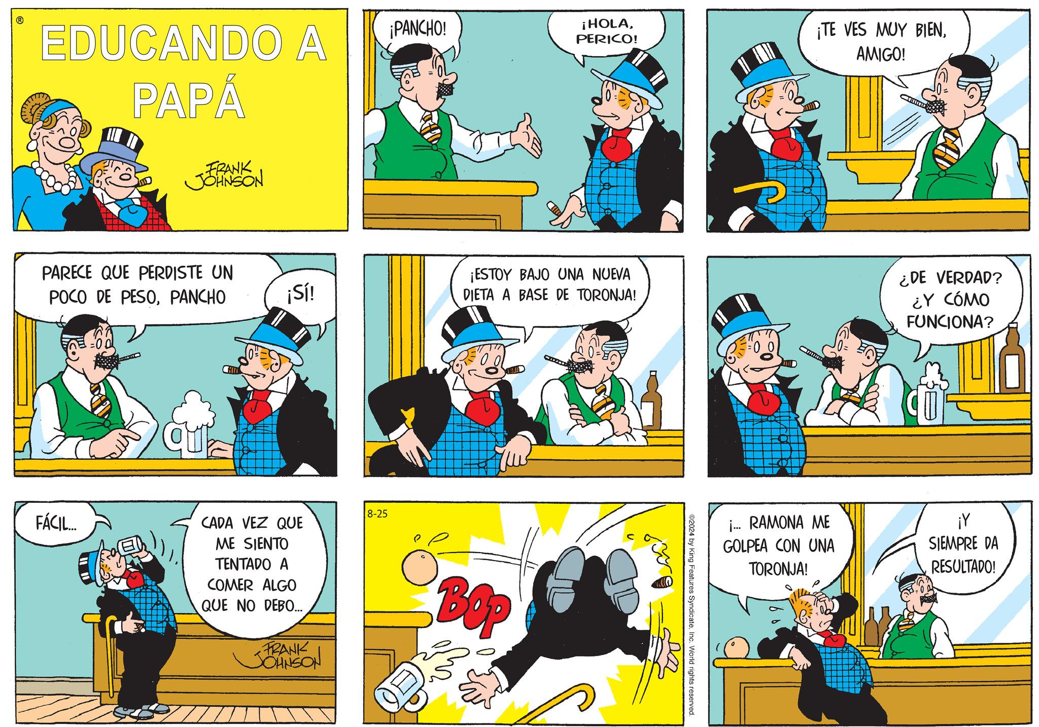 Mammal OCR: EDUCANDO A PAPÁ FRANK JOHNSON PARECE QUE PERDISTE UN POCO DE PESOPANCHO qua ¡PANCHO! ¡HOLAPERICO! ¡TE VES MUY BIENAMIGO! ¡ESTOY BAJO UNA NUEVA ¡Sí! DIETA A BASE DE TORONJA! ¿DE VERDAD? ¿Y CÓMO FUNCIONA? FÁCIL... CADA VEZ QUE ME SIENTO TENTADO A COMER ALGO QUE NO DEBO... FRANK JOHNSON 8-25 BOP ©2024 by King Features SyndicateInc. World rights reserved. i... RAMONA ME GOLPEA CON UNA TORONJA! ¡Y SIEMPRE DA RESULTADO! EDUCANDO A PAPÁ FRANK JOHNSON PARECE QUE PERDISTE UN POCO DE PESOPANCHO qua ¡ PANCHO ! ¡ HOLAPERICO ! ¡ TE VES MUY BIENAMIGO ! ¡ ESTOY BAJO UNA NUEVA ¡ Sí ! DIETA A BASE DE TORONJA ! ¿ DE VERDAD ? ¿ Y CÓMO FUNCIONA ? FÁCIL ... CADA VEZ QUE ME SIENTO TENTADO A COMER ALGO QUE NO DEBO ... FRANK JOHNSON 8-25 BOP © 2024 by King Features SyndicateInc. World rights reserved . i ... RAMONA ME GOLPEA CON UNA TORONJA ! ¡ Y SIEMPRE DA RESULTADO !