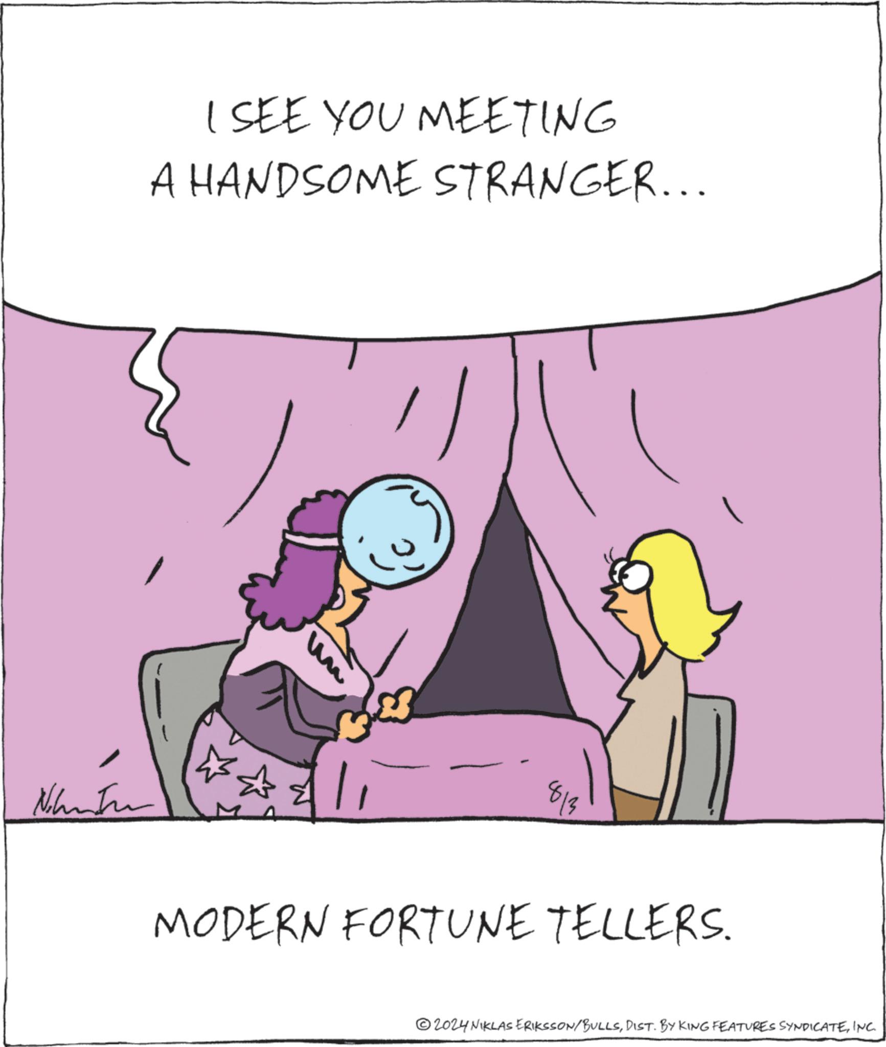 Fictional character OCR: I SEE YOU MEETING A HANDSOME STRANGER... Ninte un 813 MODERN FORTUNE TELLERS. 2024 NIKLAS ERIKSSON/BULLSINC. I SEE YOU MEETING A HANDSOME STRANGER ... Ninte un 813 MODERN FORTUNE TELLERS . 2024 NIKLAS ERIKSSON / BULLSDIST . BY KING FEATURES SYNDICATEINC .