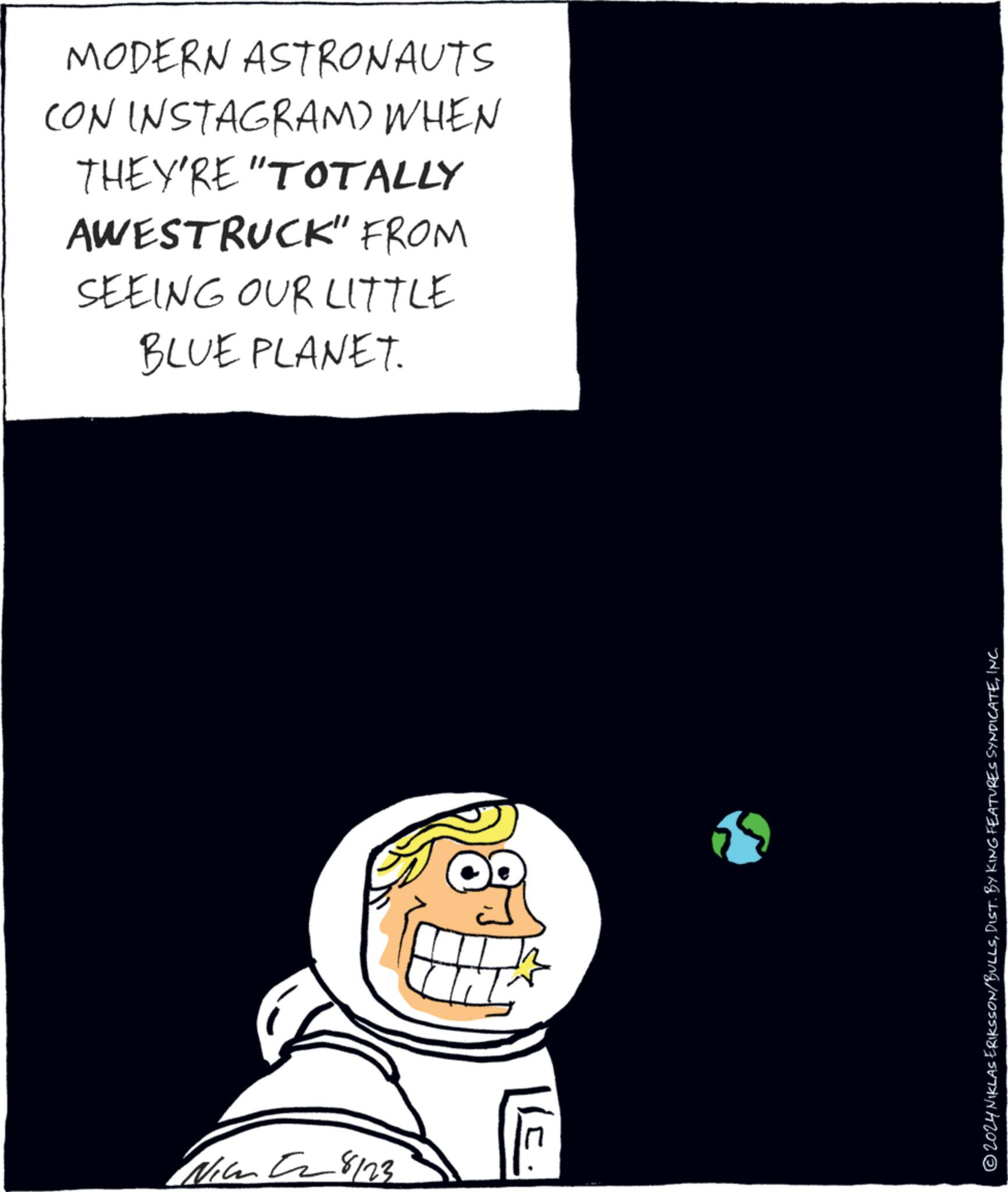 Fiction OCR: 8123 MODERN ASTRONAUTS CON INSTAGRAM) WHEN THEY'RE "TOTALLY AWESTRUCK" FROM SEEING OUR LITTLE BLUE PLANET. © 2024 NIKLAS ERIKSSON/BULLSINC. 8123 MODERN ASTRONAUTS CON INSTAGRAM ) WHEN THEY'RE " TOTALLY AWESTRUCK " FROM SEEING OUR LITTLE BLUE PLANET . © 2024 NIKLAS ERIKSSON / BULLSDIST . BY KING FEATURES SYNDICATEINC .