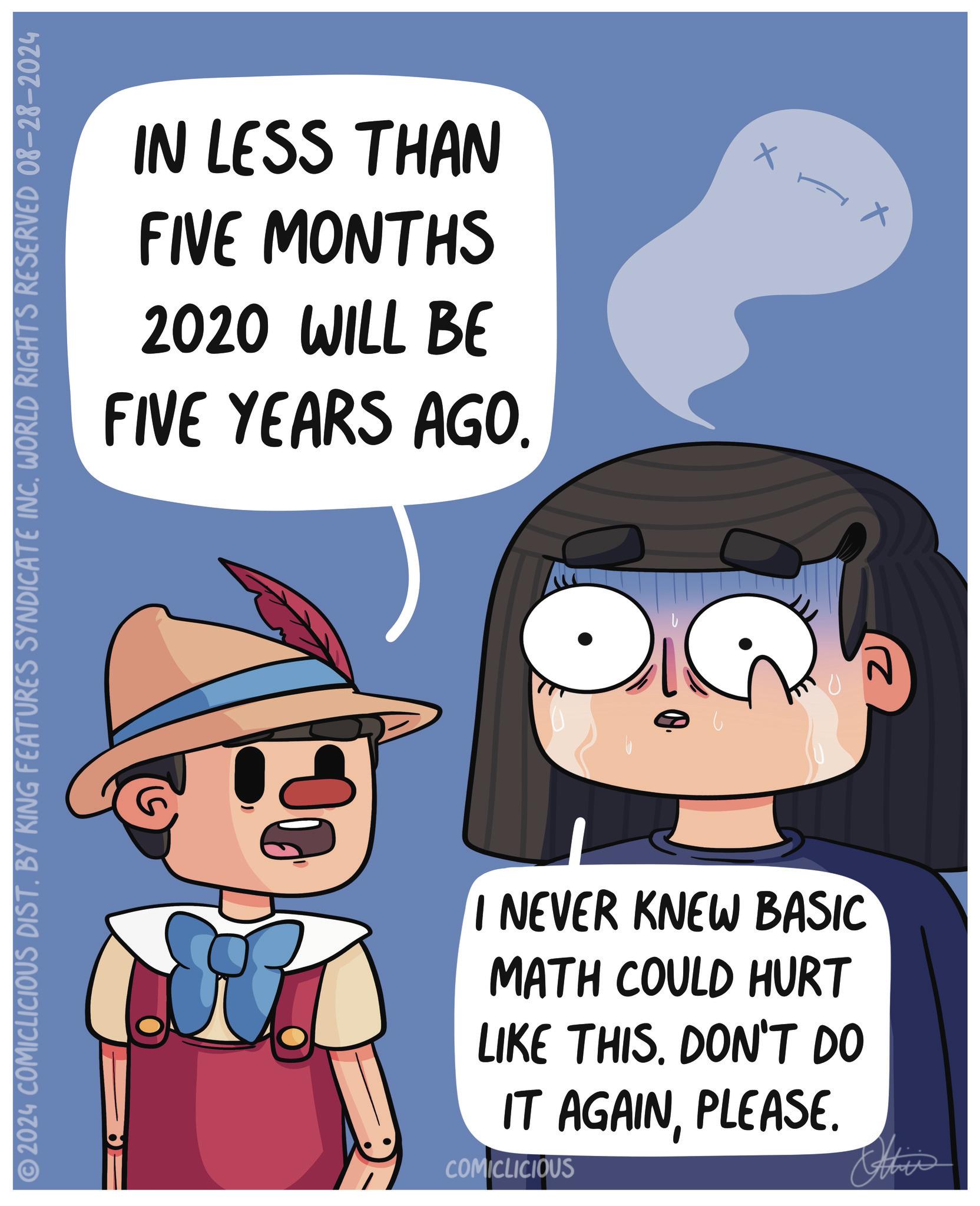 Mammal OCR: IN LESS THAN FIVE MONTHS 2020 WILL BE FIVE YEARS AGO. 2024 COMICLICIOUS DIST. BY KING FEATURES SYNDICATE INC. WORLD RIGHTS RESERVED 08-28-2024 I NEVER KNEW BASIC MATH COULD HURT LIKE THIS. DON'T DO IT AGAINPLEASE. COMICLICIOUS Othis 2 IN LESS THAN FIVE MONTHS 2020 WILL BE FIVE YEARS AGO . 2024 COMICLICIOUS DIST . BY KING FEATURES SYNDICATE INC . WORLD RIGHTS RESERVED 08-28-2024 I NEVER KNEW BASIC MATH COULD HURT LIKE THIS . DON'T DO IT AGAINPLEASE . COMICLICIOUS Othis 2