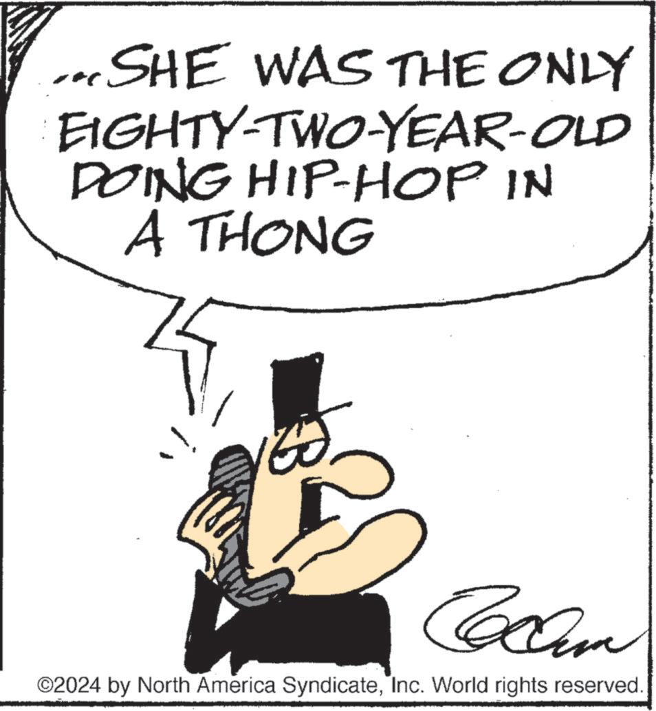 Fictional character OCR: ... SHE WAS THE ONLY EIGHTY-TWO-YEAR-OLD DOING HIP-HOP IN A THONG ????? ©2024 by North America SyndicateInc. World rights reserved. ... SHE WAS THE ONLY EIGHTY - TWO - YEAR - OLD DOING HIP - HOP IN A THONG ????? © 2024 by North America SyndicateInc. World rights reserved .