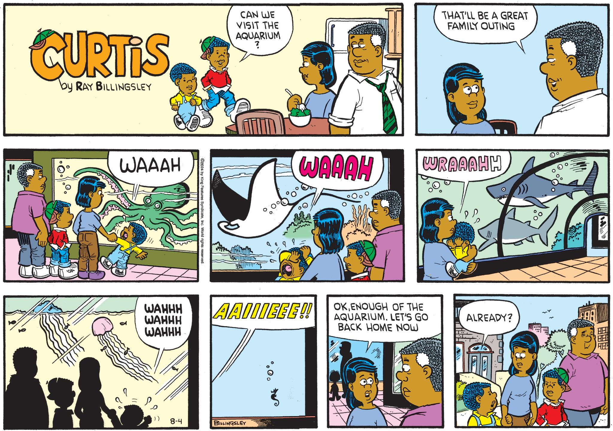 Art OCR: CURTIS by RAY BILLINGSLEY WAAAH CAN WE VISIT THE AQUARIUM ? THAT'LL BE A GREAT FAMILY OUTING C2024 by King Features SyndicateInc. World rights reserved. o WAAAH WAHHH WAHHH WAHHH AAIIIEEE!! )) 8-4 BILLINGSLEY WRAAAHH OKENOUGH OF THE AQUARIUM. LET'S GO BACK HOME NOW ALREADY? ? CURTIS by RAY BILLINGSLEY WAAAH CAN WE VISIT THE AQUARIUM ? THAT'LL BE A GREAT FAMILY OUTING C2024 by King Features SyndicateInc. World rights reserved . o WAAAH WAHHH WAHHH WAHHH AAIIIEEE !! ) ) 8-4 BILLINGSLEY WRAAAHH OKENOUGH OF THE AQUARIUM . LET'S GO BACK HOME NOW ALREADY ? ?