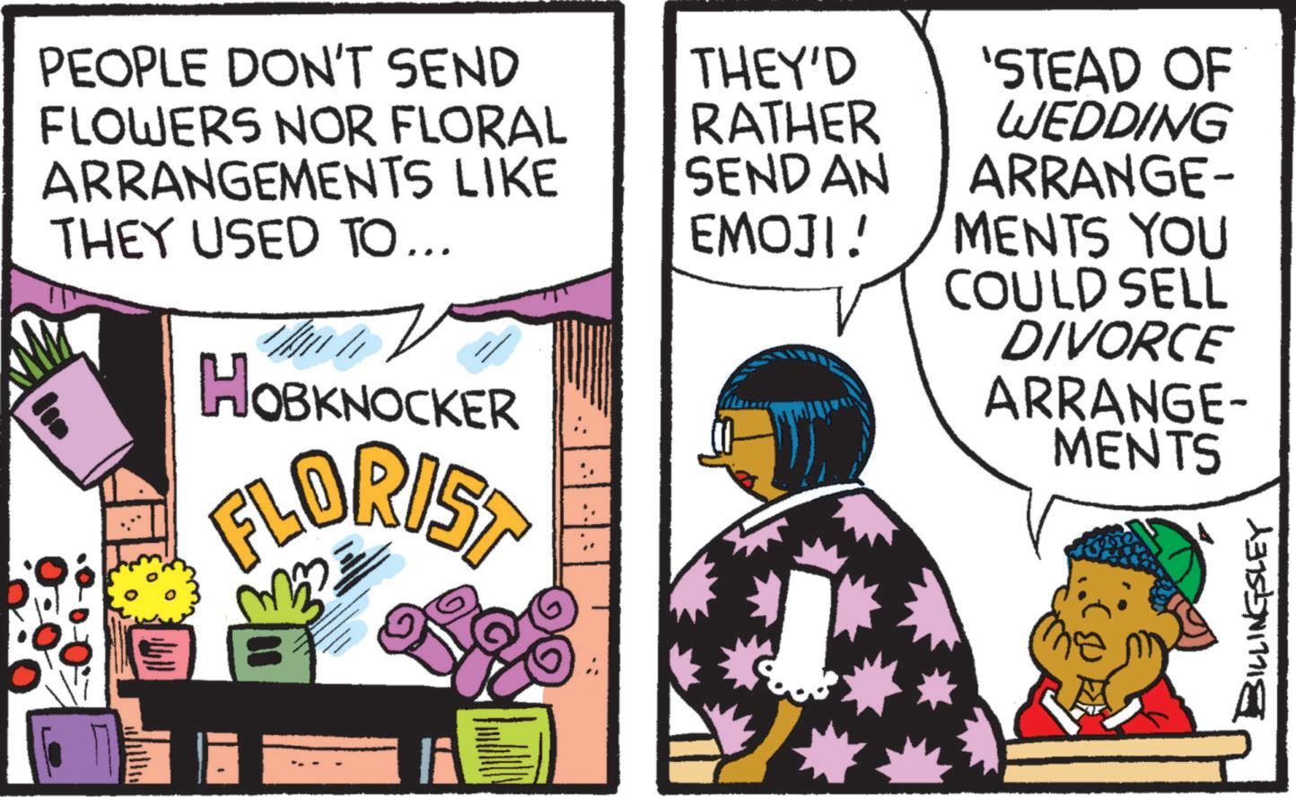 Magenta OCR: PEOPLE DON'T SEND FLOWERS NOR FLORAL ARRANGEMENTS LIKE THEY USED TO... HOBKNOCKER FLORIST 33 THEY'D RATHER 'STEAD OF WEDDING SEND AN EMOJI! ARRANGE- MENTS YOU COULD SELL DIVORCE ARRANGE- MENTS BILLINGSLEY PEOPLE DON'T SEND FLOWERS NOR FLORAL ARRANGEMENTS LIKE THEY USED TO ... HOBKNOCKER FLORIST 33 THEY'D RATHER ' STEAD OF WEDDING SEND AN EMOJI ! ARRANGE- MENTS YOU COULD SELL DIVORCE ARRANGE- MENTS BILLINGSLEY