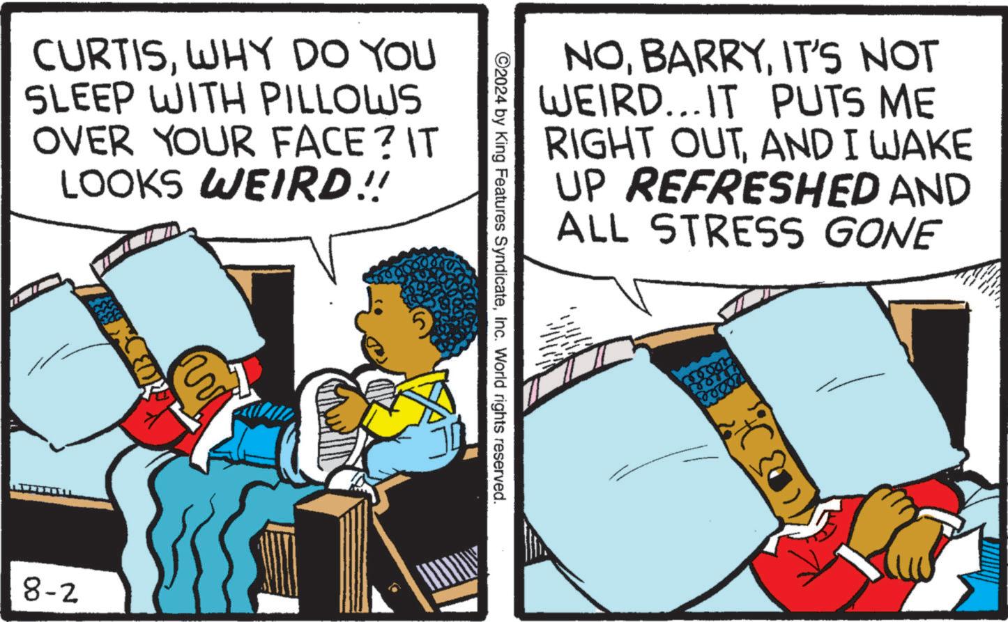 Comics OCR: CURTISWHY DO YOU SLEEP WITH PILLOWS OVER YOUR FACE? IT LOOKS WEIRD!! 8-2 ?? E NOIT'S NOT WEIRD...IT PUTS ME RIGHT OUTAND I WAKE UP REFRESHED AND ALL STRESS GONE ©2024 by King Features SyndicateInc. World rights reserved. CURTISWHY DO YOU SLEEP WITH PILLOWS OVER YOUR FACE ? IT LOOKS WEIRD !! 8-2 ?? E NOIT'S NOT WEIRD ... IT PUTS ME RIGHT OUTAND I WAKE UP REFRESHED AND ALL STRESS GONE © 2024 by King Features SyndicateInc. World rights reserved .