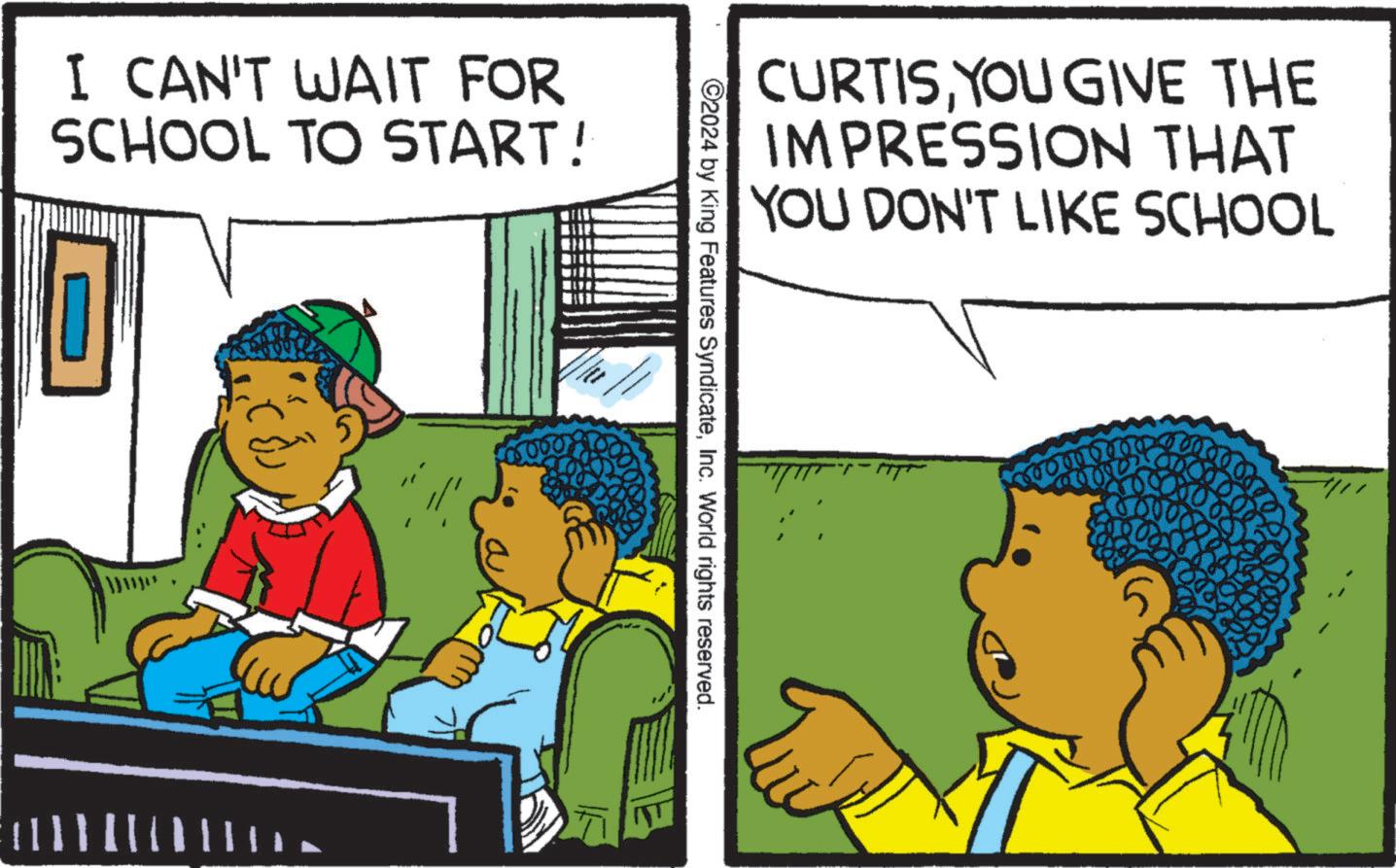 Conversation OCR: I CAN'T WAIT FOR SCHOOL TO START! CURTISYOU GIVE THE IMPRESSION THAT YOU DON'T LIKE SCHOOL ©2024 by King Features SyndicateInc. World rights reserved. 000 I CAN'T WAIT FOR SCHOOL TO START ! CURTISYOU GIVE THE IMPRESSION THAT YOU DON'T LIKE SCHOOL © 2024 by King Features SyndicateInc. World rights reserved . 000
