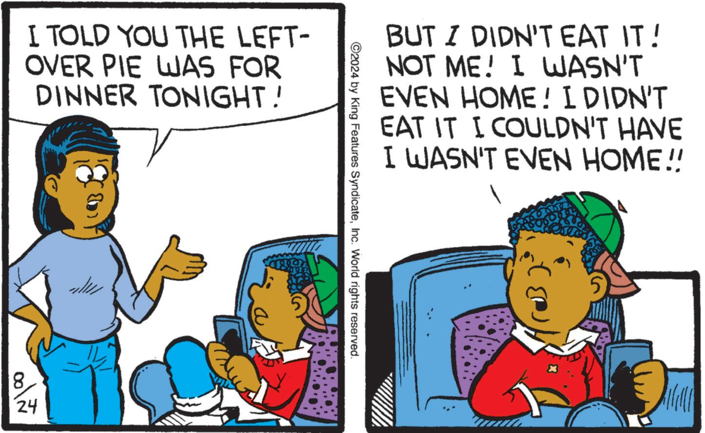 Happy OCR: I TOLD YOU THE LEFT- OVER PIE WAS FOR DINNER TONIGHT! 24 BUT I DIDN'T EAT IT! NOT ME! I WASN'T EVEN HOME! I DIDN'T EAT IT I COULDN'T HAVE I WASN'T EVEN HOME!! ©2024 by King Features SyndicateInc. World rights reserved. I TOLD YOU THE LEFT- OVER PIE WAS FOR DINNER TONIGHT ! 24 BUT I DIDN'T EAT IT ! NOT ME ! I WASN'T EVEN HOME ! I DIDN'T EAT IT I COULDN'T HAVE I WASN'T EVEN HOME !! © 2024 by King Features SyndicateInc. World rights reserved .