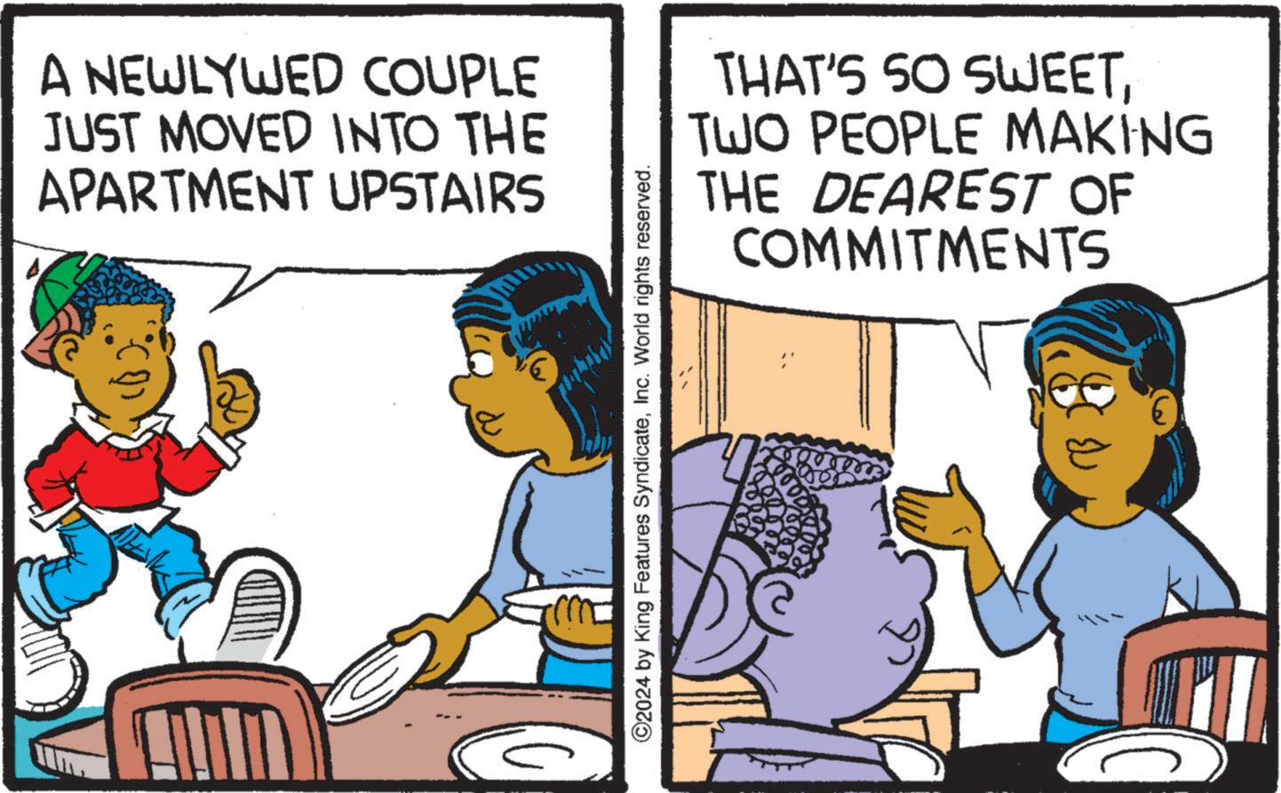 Humour OCR: A NEWLYWED COUPLE JUST MOVED INTO THE APARTMENT UPSTAIRS ©2024 by King Features SyndicateInc. World rights reserved. THAT'S SO SWEETTWO PEOPLE MAKING DEAREST OF THE COMMITMENTS A NEWLYWED COUPLE JUST MOVED INTO THE APARTMENT UPSTAIRS © 2024 by King Features SyndicateInc. World rights reserved . THAT'S SO SWEETTWO PEOPLE MAKING DEAREST OF THE COMMITMENTS