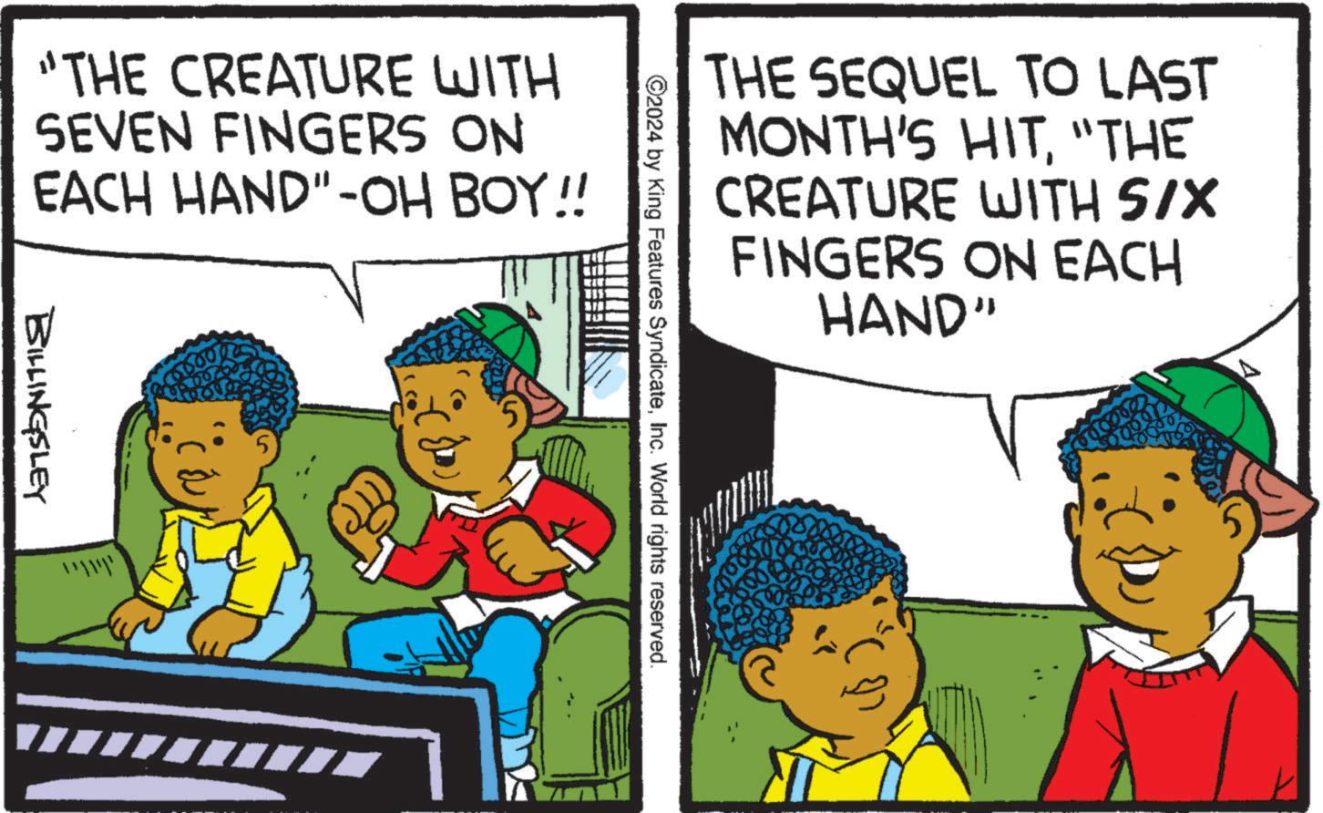 Happy OCR: "THE CREATURE WITH SEVEN FINGERS ON EACH HAND"-OH BOY!! BILLINGSLEY 5 RIC tu THE SEQUEL TO LAST MONTH'S HIT"THE CREATURE WITH SIX FINGERS ON EACH HAND" ©2024 by King Features SyndicateInc. World rights reserved. " THE CREATURE WITH SEVEN FINGERS ON EACH HAND " -OH BOY !! BILLINGSLEY 5 RIC tu THE SEQUEL TO LAST MONTH'S HIT" THE CREATURE WITH SIX FINGERS ON EACH HAND " © 2024 by King Features SyndicateInc. World rights reserved .