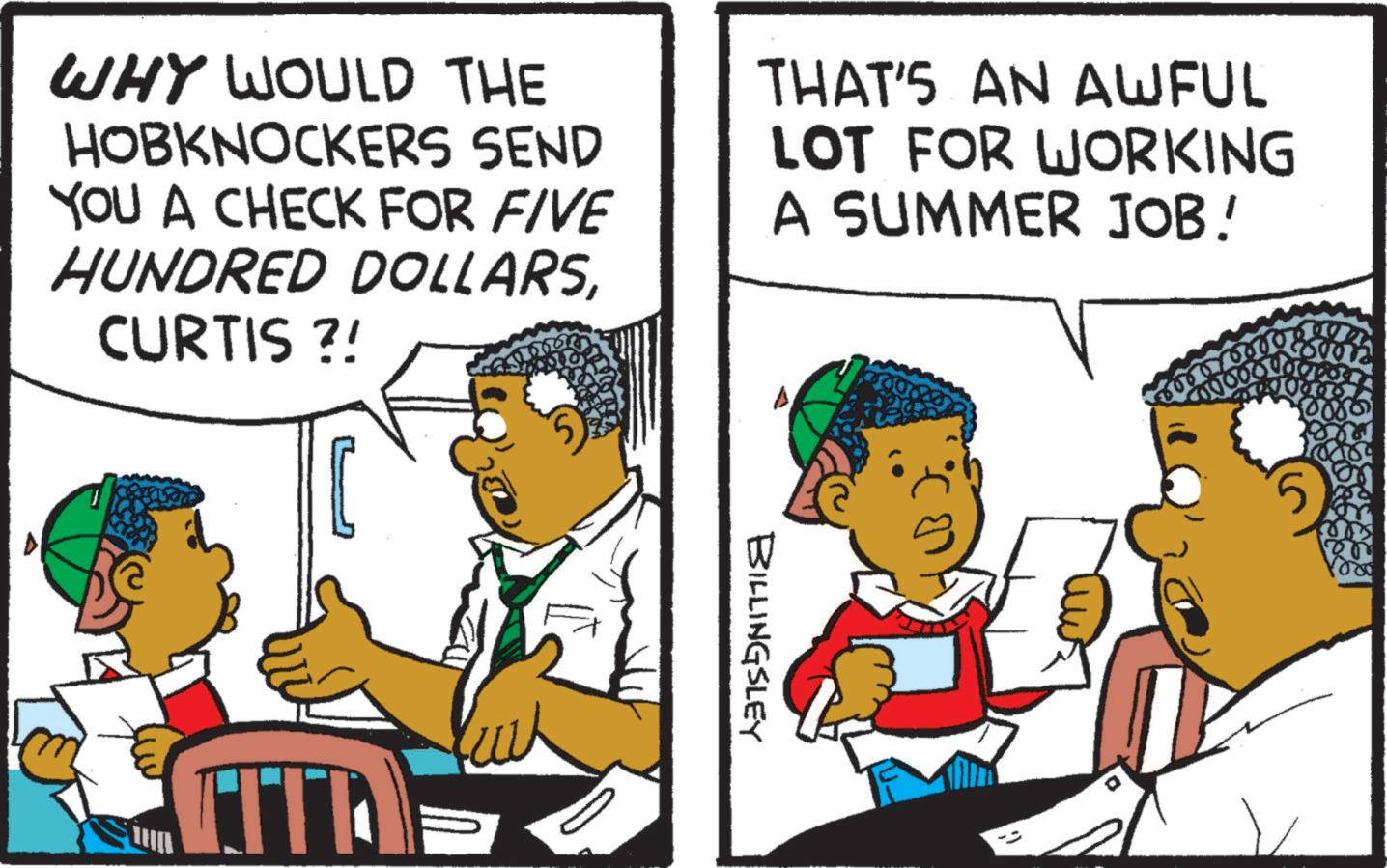 Rectangle OCR: WHY WOULD THE HOBKNOCKERS SEND YOU A CHECK FOR FIVE HUNDRED DOLLARSCURTIS ?! THAT'S AN AWFUL LOT FOR WORKING A SUMMER JOB! FITA BILLINGSLEY 5 WHY WOULD THE HOBKNOCKERS SEND YOU A CHECK FOR FIVE HUNDRED DOLLARSCURTIS ? ! THAT'S AN AWFUL LOT FOR WORKING A SUMMER JOB ! FITA BILLINGSLEY 5