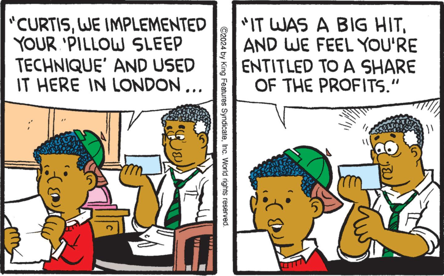 Illustration OCR: CURTISWE IMPLEMENTED YOUR 'PILLOW SLEEP TECHNIQUE' AND USED IT HERE IN LONDON... "IT WAS A BIG HITAND WE FEEL YOU'RE ENTITLED TO A SHARE OF THE PROFITS.” ©2024 by King Features SyndicateInc. World rights reserved. CURTISWE IMPLEMENTED YOUR ' PILLOW SLEEP TECHNIQUE ' AND USED IT HERE IN LONDON ... " IT WAS A BIG HITAND WE FEEL YOU'RE ENTITLED TO A SHARE OF THE PROFITS . ” © 2024 by King Features SyndicateInc. World rights reserved .