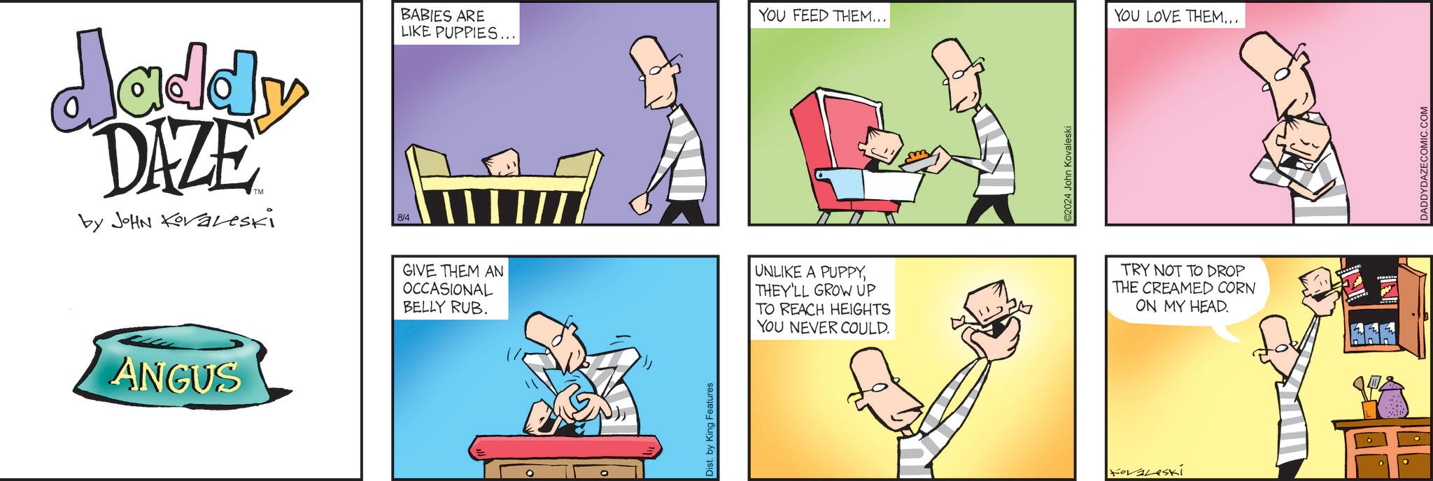 Art OCR: daddy DAZE by JOHN Kovaveski 8/4 BABIES ARE LIKE PUPPIES... ANGUS GIVE THEM AN OCCASIONAL BELLY RUB. Dist. by King Features YOU FEED THEM... YOU LOVE THEM... UNLIKE A PUPPYTHEY'LL GROW UP TO REACH HEIGHTS YOU NEVER COULD. 2024 John Kovaleski Kovaleski TRY NOT TO DROP THE CREAMED CORN ON MY HEAD. DADDYDAZECOMIC.COM daddy DAZE by JOHN Kovaveski 8/4 BABIES ARE LIKE PUPPIES ... ANGUS GIVE THEM AN OCCASIONAL BELLY RUB . Dist . by King Features YOU FEED THEM ... YOU LOVE THEM ... UNLIKE A PUPPYTHEY'LL GROW UP TO REACH HEIGHTS YOU NEVER COULD . 2024 John Kovaleski Kovaleski TRY NOT TO DROP THE CREAMED CORN ON MY HEAD . DADDYDAZECOMIC.COM