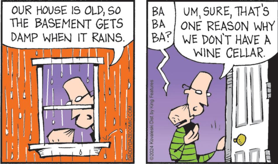 Pleased OCR: OUR HOUSE IS OLDSO BA THE BASEMENT GETS BA DAMP WHEN IT RAINS. BA? UMTHAT'S ONE REASON WHY WE DON'T HAVE A DADDYDAZECOMIC.COM ©2024 Kovaleski Dist. by King Features WINE CELLAR. OUR HOUSE IS OLDSO BA THE BASEMENT GETS BA DAMP WHEN IT RAINS . BA ? UMTHAT'S ONE REASON WHY WE DON'T HAVE A DADDYDAZECOMIC.COM © 2024 Kovaleski Dist . by King Features WINE CELLAR .