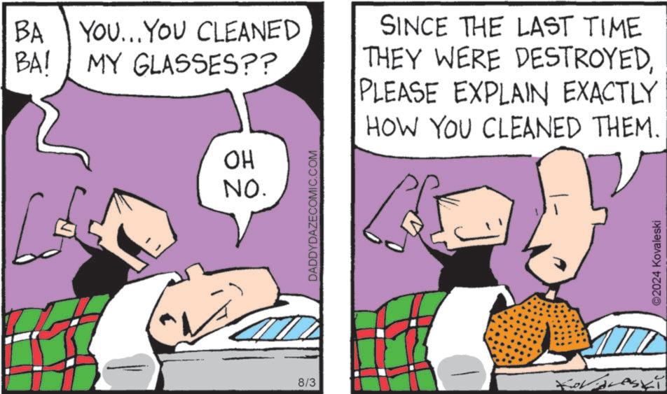 Design OCR: BA YOU...YOU CLEANED BA! MY GLASSES?? SINCE THE LAST TIME THEY WERE DESTROYEDPLEASE EXPLAIN EXACTLY HOW YOU CLEANED THEM. 8/3 OH NO. DADDYDAZECOMIC.COM ©2024 Kovaleski BA YOU ... YOU CLEANED BA ! MY GLASSES ?? SINCE THE LAST TIME THEY WERE DESTROYEDPLEASE EXPLAIN EXACTLY HOW YOU CLEANED THEM . 8/3 OH NO . DADDYDAZECOMIC.COM © 2024 Kovaleski