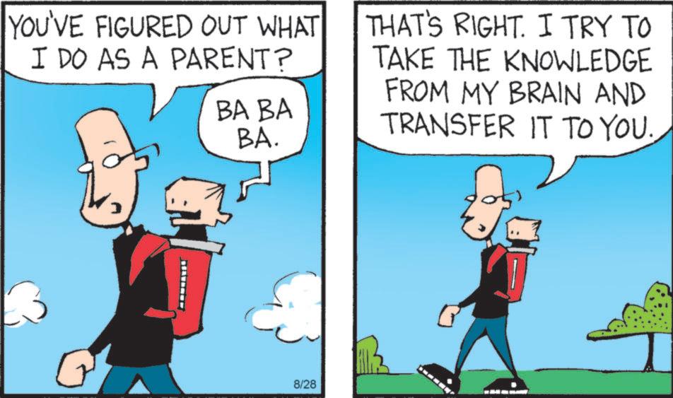 Adaptation OCR: YOU'VE FIGURED OUT WHAT I DO AS A PARENT? BA BA BA. THAT'S RIGHT. I TRY TO TAKE THE KNOWLEDGE FROM MY BRAIN AND TRANSFER IT TO YOU. 8/28 YOU'VE FIGURED OUT WHAT I DO AS A PARENT ? BA BA BA . THAT'S RIGHT . I TRY TO TAKE THE KNOWLEDGE FROM MY BRAIN AND TRANSFER IT TO YOU . 8/28