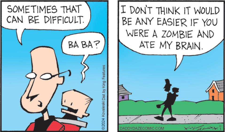 Pleased OCR: SOMETIMES THAT CAN BE DIFFICULT. BA BA? I DON'T THINK IT WOULD BE ANY EASIER IF YOU WERE A ZOMBIE AND ATE MY BRAIN. ©2024 Kovaleski Dist. by King Features DADDYDAZECOMIC.COM ski SOMETIMES THAT CAN BE DIFFICULT . BA BA ? I DON'T THINK IT WOULD BE ANY EASIER IF YOU WERE A ZOMBIE AND ATE MY BRAIN . © 2024 Kovaleski Dist . by King Features DADDYDAZECOMIC.COM ski