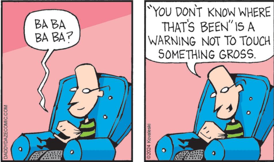 Fictional character OCR: DADDYDAZECOMIC.COM BA BA BA BA? ©2024 Kovaleski "YOU DON'T KNOW WHERE THAT'S BEEN" IS A WARNING NOT TO TOUCH SOMETHING GROSS. DADDYDAZECOMIC.COM BA BA BA BA ? © 2024 Kovaleski " YOU DON'T KNOW WHERE THAT'S BEEN " IS A WARNING NOT TO TOUCH SOMETHING GROSS .