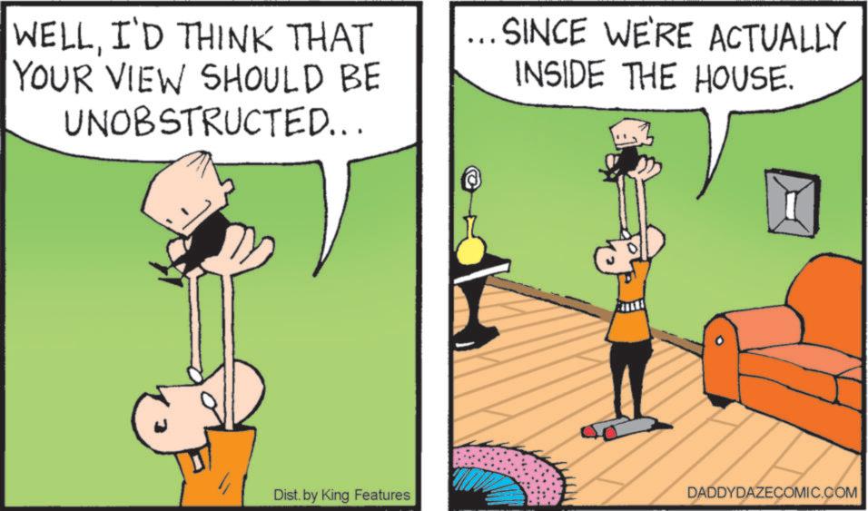 Parallel OCR: WELLI'D THINK THAT YOUR VIEW SHOULD BE UNOBSTRUCTED... ... SINCE WE'RE ACTUALLY INSIDE THE HOUSE. Dist. by King Features DADDYDAZECOMIC.COM WELLI'D THINK THAT YOUR VIEW SHOULD BE UNOBSTRUCTED ... ... SINCE WE'RE ACTUALLY INSIDE THE HOUSE . Dist . by King Features DADDYDAZECOMIC.COM