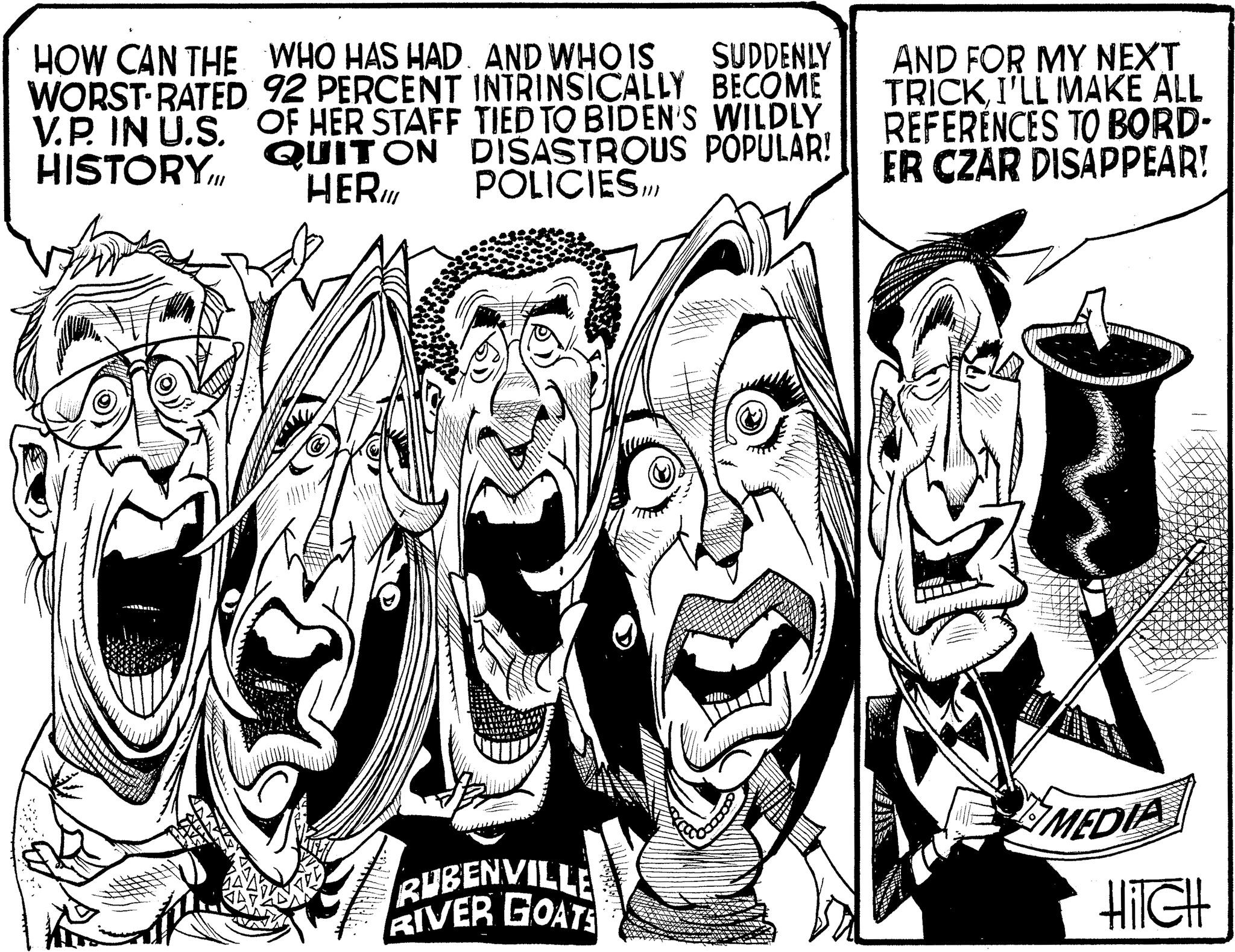 Drawing OCR: HOW CAN THE WORST RATED V.P. IN U.S. HISTORY.III WHO HAS HAD. AND WHO IS SUDDENLY 92 PERCENT INTRINSICALLY BECOME OF HER STAFF TIED TO BIDEN'S WILDLY QUIT ON DISASTROUS POPULAR! HER POLICIES.III AND FOR MY NEXT TRICK I'LL MAKE ALL REFERENCES TO BORD- ER CZAR DISAPPEAR! MEDIA RUBENVILLE RIVER GOATS Hitch HOW CAN THE WORST RATED V.P. IN U.S. HISTORY.III WHO HAS HAD . AND WHO IS SUDDENLY 92 PERCENT INTRINSICALLY BECOME OF HER STAFF TIED TO BIDEN'S WILDLY QUIT ON DISASTROUS POPULAR ! HER POLICIES.III AND FOR MY NEXT TRICK I'LL MAKE ALL REFERENCES TO BORD- ER CZAR DISAPPEAR ! MEDIA RUBENVILLE RIVER GOATS Hitch
