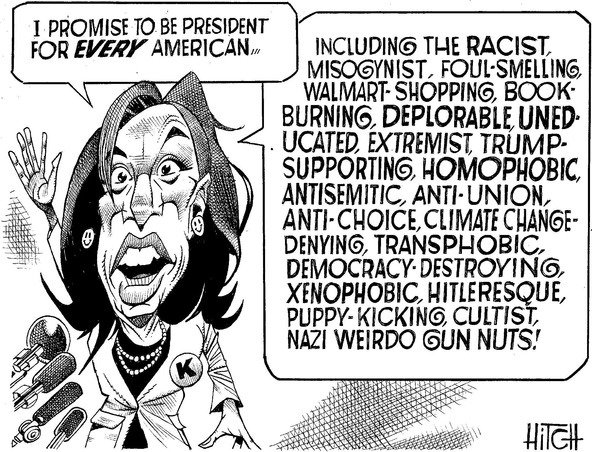 Line art OCR: I PROMISE TO BE PRESIDENT FOR EVERY AMERICAN/M K INCLUDING THE RACISTFOUL-SMELLING WALMART-SHOPPINGBOOK- BURNINGDEPLORABLE UNED- UCATEDEXTREMIST TRUMP- SUPPORTINGCLIMATE CHANGE- DENYINGNAZI WEIRDO GUN NUTS! HITCH I PROMISE TO BE PRESIDENT FOR EVERY AMERICAN / M K INCLUDING THE RACISTFOUL - SMELLING WALMART - SHOPPINGBOOK- BURNINGDEPLORABLE UNED- UCATEDEXTREMIST TRUMP- SUPPORTINGANTI - UNIONANTI - CHOICECLIMATE CHANGE- DENYINGDEMOCRACY DESTROYINGPUPPY - KICKINGNAZI WEIRDO GUN NUTS ! HITCH