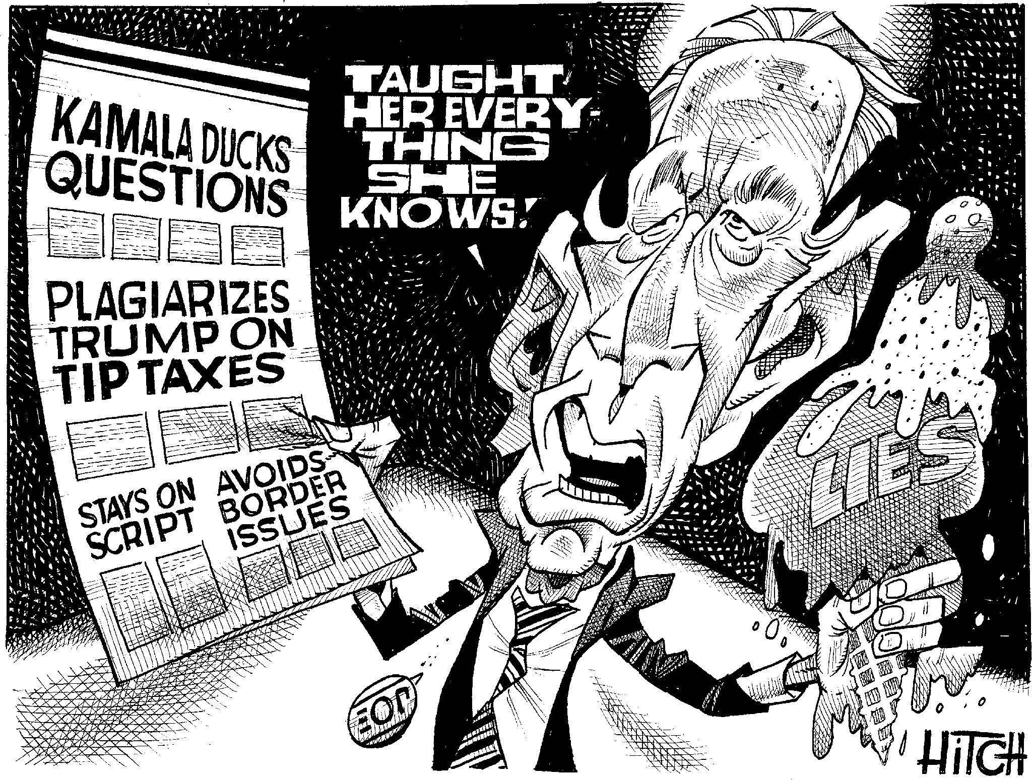 Line art OCR: " KAMALA DUCKS TAUGHT HER EVERY THING SHE QUESTIONS KNOWS! PLAGIARIZES TRUMP ON TIP TAXES STAYS ON AVOIDS SCRIPT BORDER ISSUES EON LIES HITCH " KAMALA DUCKS TAUGHT HER EVERY THING SHE QUESTIONS KNOWS ! PLAGIARIZES TRUMP ON TIP TAXES STAYS ON AVOIDS SCRIPT BORDER ISSUES EON LIES HITCH
