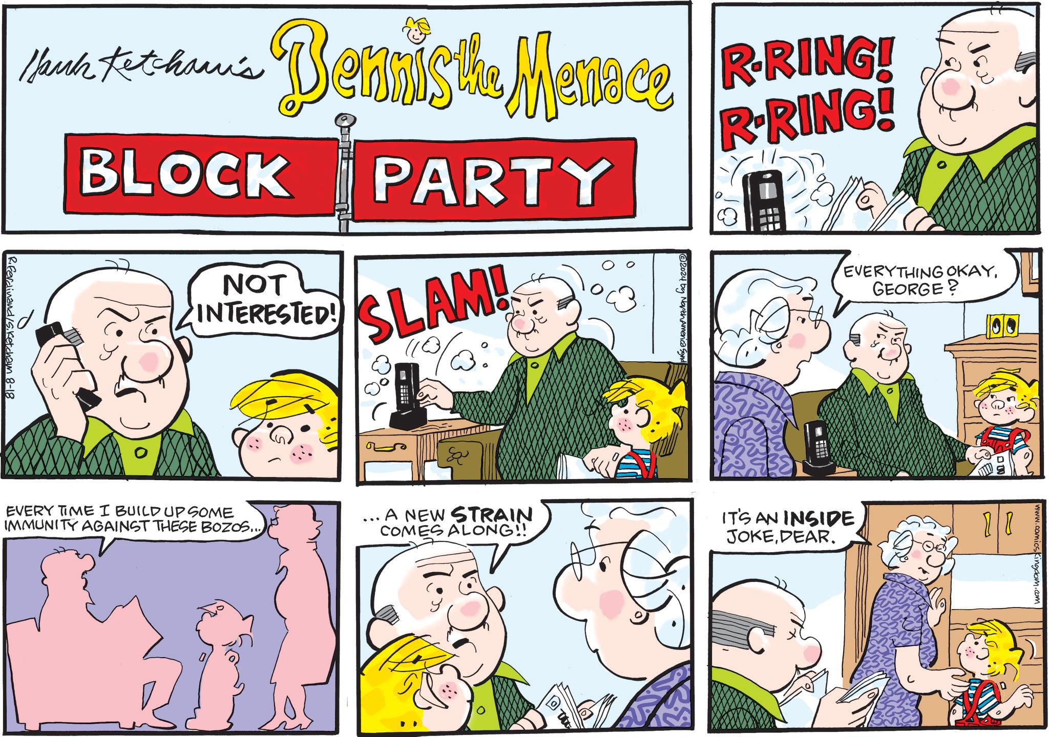 People OCR: Bennis the Menace R-RING! Hank Ketcham's BLOCK NOT INTERESTED! PARTY SLAM! 2024 by NorthAmericas R-RING! 8 EVERYTHING OKAYERYTHING GEORGE? 00 R.Ferdinand S.Ketcham 8-18 EVERY TIME I BUILD UP SOME IMMUNITY AGAINST THESE BOZOS... & ... A NEW STRAIN COMES ALONG!! 5. IT'S AN INSIDE JOKEDEAR. U D www.comicsKingdom.com Bennis the Menace R - RING ! Hank Ketcham's BLOCK NOT INTERESTED ! PARTY SLAM ! 2024 by NorthAmericas R - RING ! 8 EVERYTHING OKAYERYTHING GEORGE ? 00 R.Ferdinand S.Ketcham 8-18 EVERY TIME I BUILD UP SOME IMMUNITY AGAINST THESE BOZOS ... & ... A NEW STRAIN COMES ALONG !! 5 . IT'S AN INSIDE JOKEDEAR . U D www.comicsKingdom.com