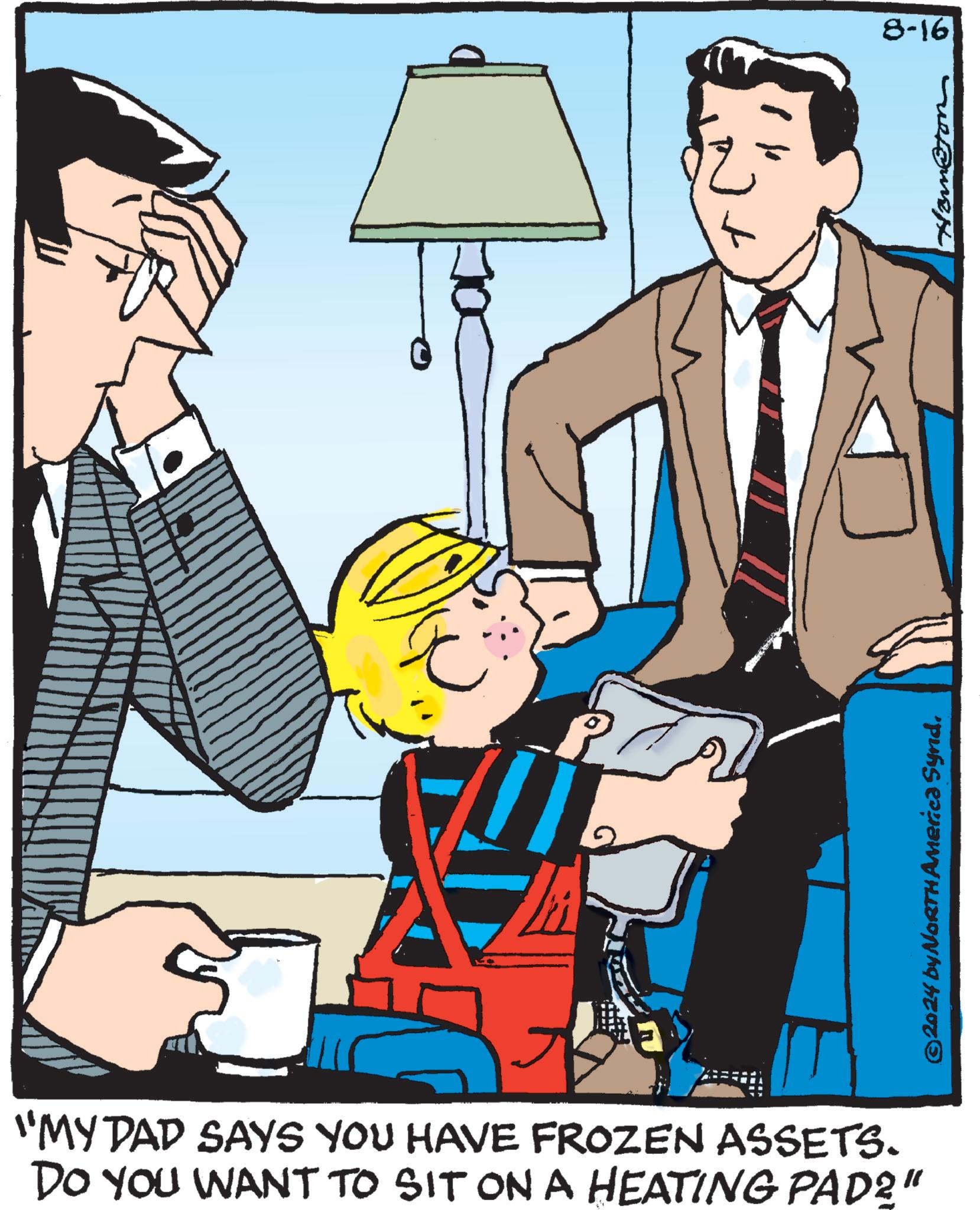Event OCR: P "MY DAD SAYS YOU HAVE FROZEN ASSETS. DO YOU WANT TO SIT ON A HEATING PAD?" ©2024 by NORTH America Synd. 8-16 Hom@ton P " MY DAD SAYS YOU HAVE FROZEN ASSETS . DO YOU WANT TO SIT ON A HEATING PAD ? " © 2024 by NORTH America Synd . 8-16 Hom @ ton
