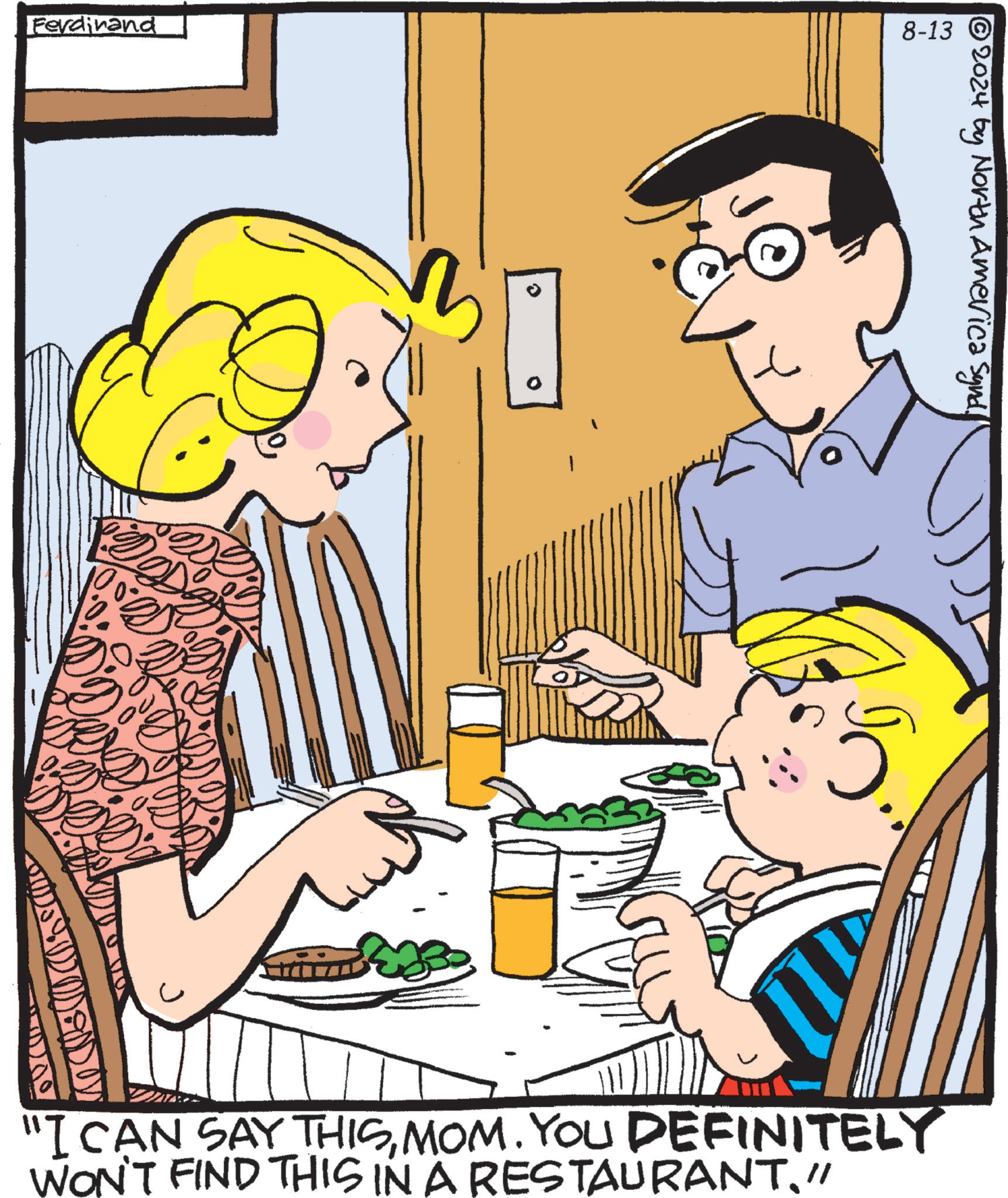 Line OCR: Ferdinand 0 8-13 © 2024 by North America Synd. "I CAN SAY THISMOM. YOU DEFINITELY WON'T FIND THIS IN A RESTAURANT// Ferdinand 0 8-13 © 2024 by North America Synd . " I CAN SAY THISMOM . YOU DEFINITELY WON'T FIND THIS IN A RESTAURANT