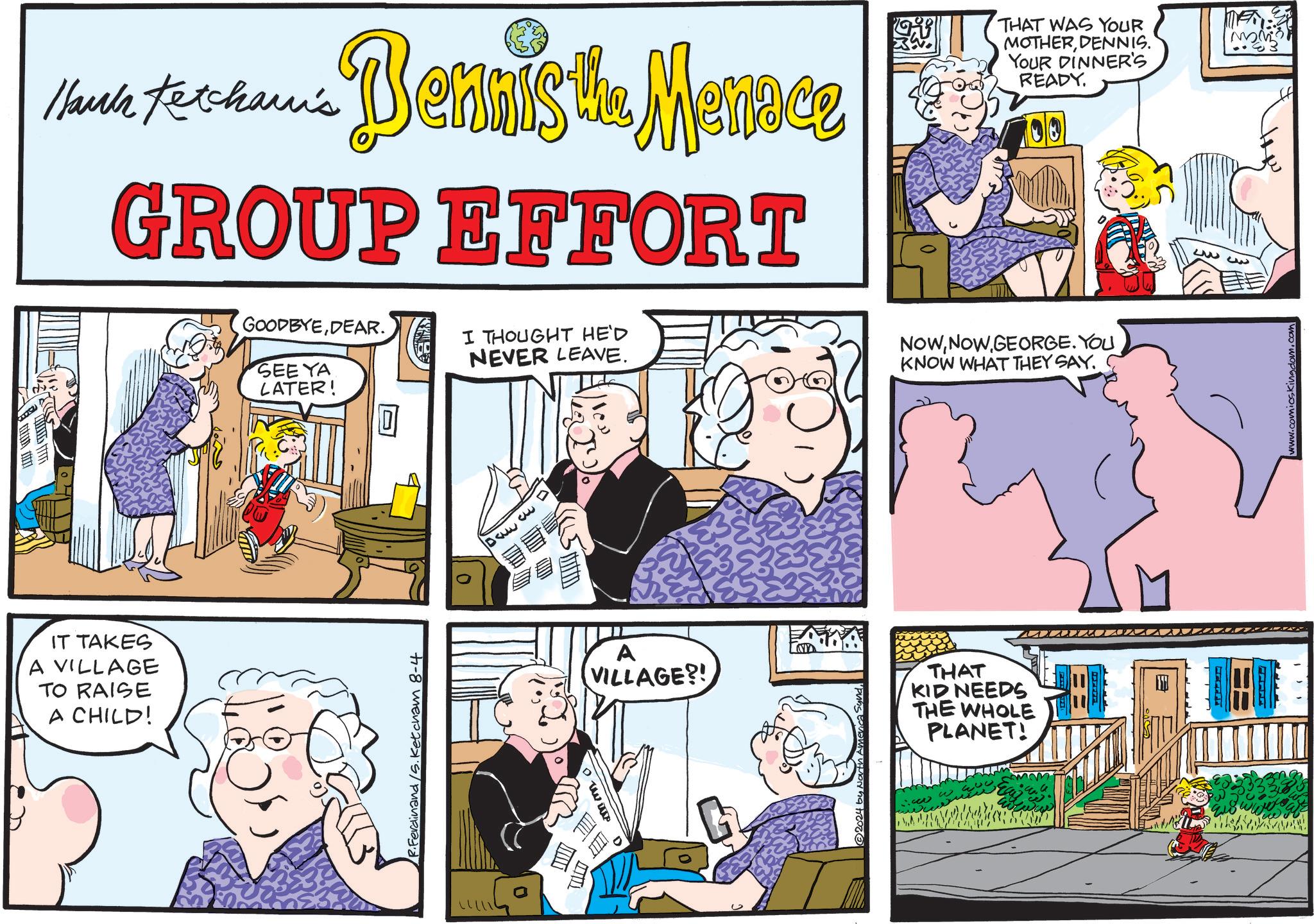 Parallel OCR: lauk Ketcham's Dennis the Menace GROUP EFFORT IT TAKES A VILLAGE TO RAISE A CHILD! GOODBYEDEAR. I THOUGHT HE'D SEE YA LATER! R.Ferdinand /S. Ketcham 8-4 NEVER LEAVE. DA D ITIL ? THAT WAS YOUR MOTHERDENNIS. YOUR DINNER'S READY. NOWGEORGE. YOU KNOW WHAT THEY SAY. A VILLAGE?! THAT KID NEEDS THE WHOLE PLANET! ??? www.com lauk Ketcham's Dennis the Menace GROUP EFFORT IT TAKES A VILLAGE TO RAISE A CHILD ! GOODBYEDEAR . I THOUGHT HE'D SEE YA LATER ! R.Ferdinand / S . Ketcham 8-4 NEVER LEAVE . DA D ITIL ? THAT WAS YOUR MOTHERDENNIS . YOUR DINNER'S READY . NOWGEORGE . YOU KNOW WHAT THEY SAY . A VILLAGE ?! THAT KID NEEDS THE WHOLE PLANET ! ??? www.com