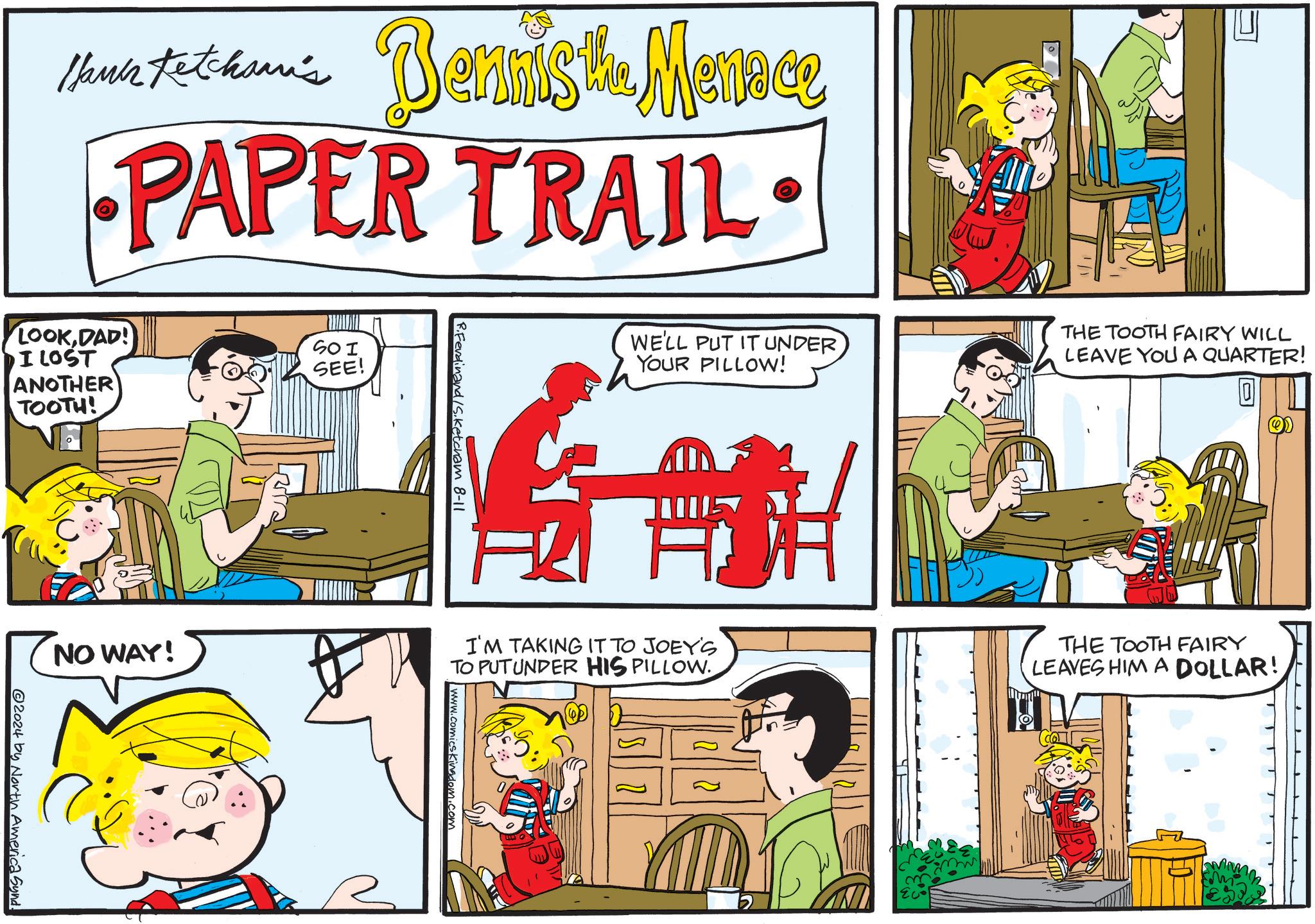 Art OCR: Hank Thus tethan's Dennis the Menace PAPER TRAIL LOOKDAD! I LOST ANOTHER TOOTH! SO I SEE! NO WAY! @2024 by North America Synd. R.Ferdinand/S.Ketcham 8-11 WE'LL PUT IT UNDER YOUR PILLOW! I'M TAKING IT TO JOEY'S TO PUTUNDER HIS PILLOW www.comicsKingdom.com THE TOOTH FAIRY WILL LEAVE YOU A QUARTER! 0 THE TOOTH FAIRY LEAVES HIM A DOLLAR! Hank Thus tethan's Dennis the Menace PAPER TRAIL LOOKDAD ! I LOST ANOTHER TOOTH ! SO I SEE ! NO WAY ! @ 2024 by North America Synd . R.Ferdinand / S.Ketcham 8-11 WE'LL PUT IT UNDER YOUR PILLOW ! I'M TAKING IT TO JOEY'S TO PUTUNDER HIS PILLOW www.comicsKingdom.com THE TOOTH FAIRY WILL LEAVE YOU A QUARTER ! 0 THE TOOTH FAIRY LEAVES HIM A DOLLAR !