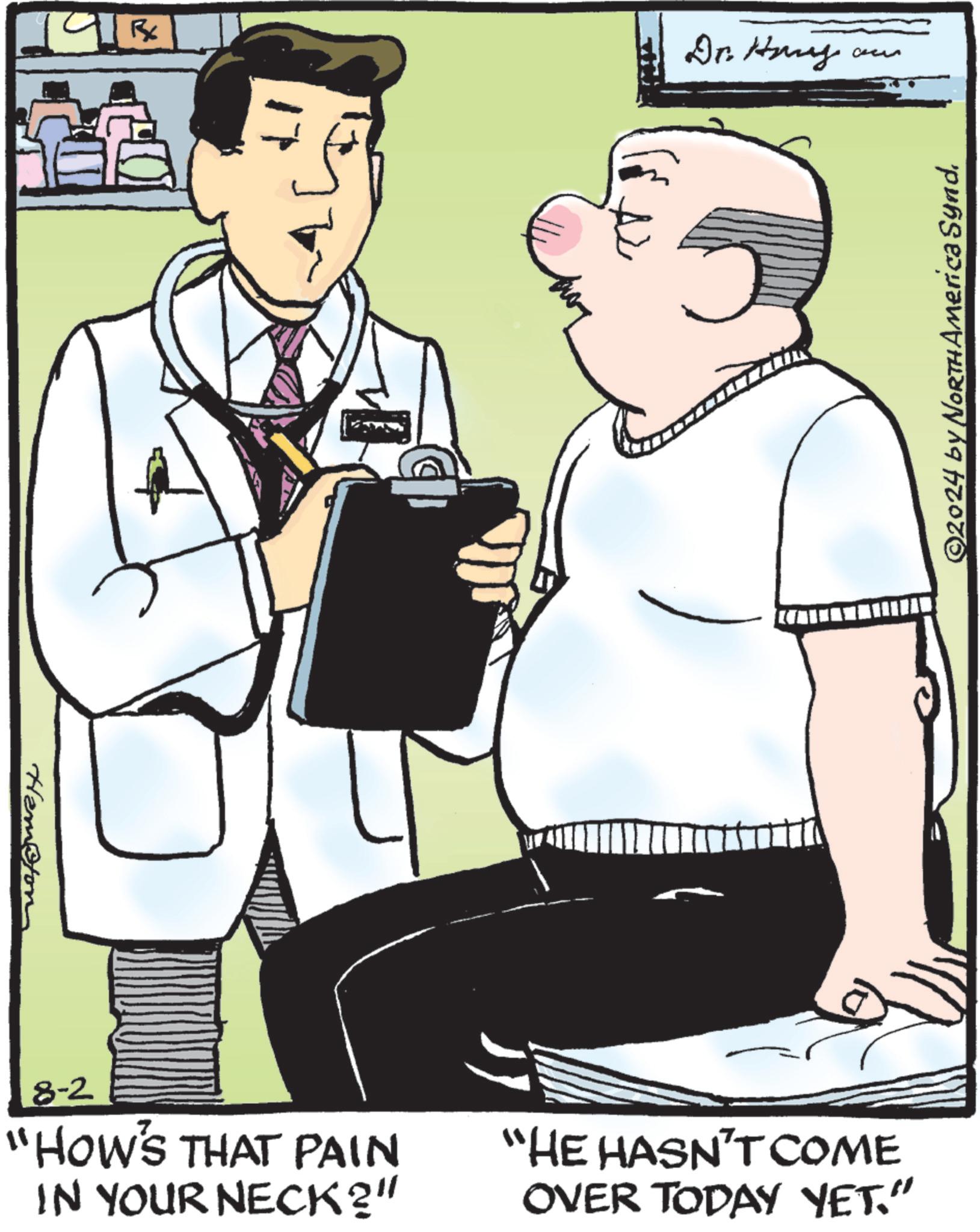 Drawing OCR: Hampton 1913 Dr. Hany a ?? 8-2 "HOW'S THAT PAIN IN YOUR NECK?" "HE HASN'T COME OVER TODAY YET." ©2024 by North America Synd. Hampton 1913 Dr. Hany a ? ? 8-2 " HOW'S THAT PAIN IN YOUR NECK ? " " HE HASN'T COME OVER TODAY YET . " © 2024 by North America Synd .