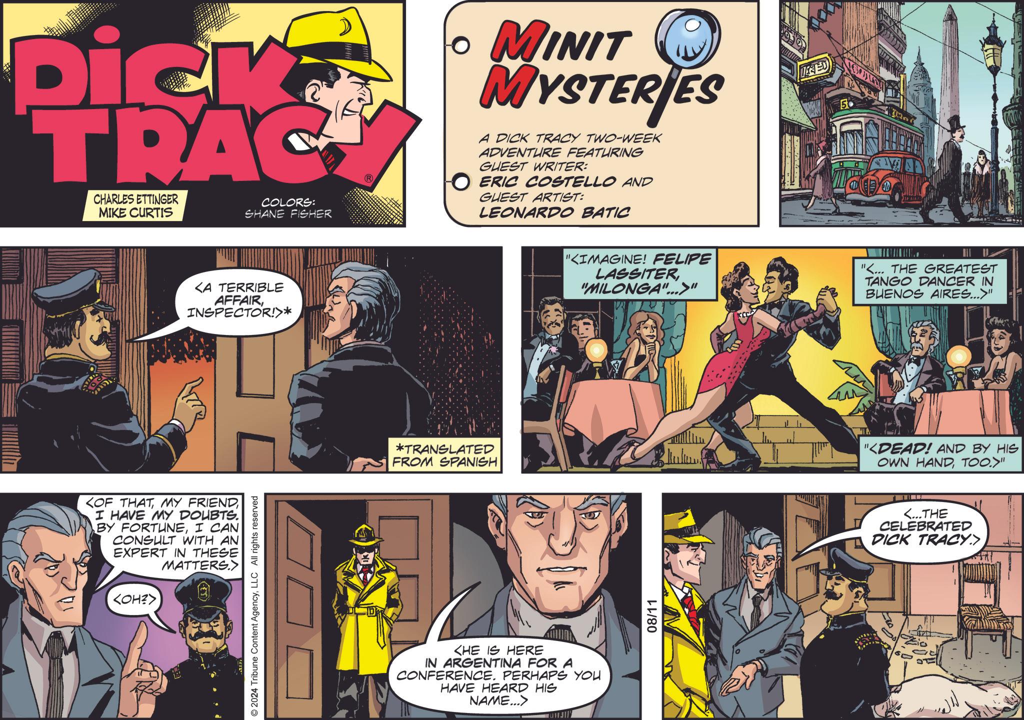 Fictional character OCR: Dick TRAC CHARLES ETTINGER MIKE CURTIS COLORS: SHANE FISHER ? MINIT MYSTERIES A DICK TRACY TWO-WEEK ADVENTURE FEATURING GUEST WRITER: ? ERIC COSTELLO AND GUEST ARTIST: LEONARDO BATIC <A TERRIBLE AFFAIRINSPECTOR!>* <OF THATI HAVE MY DOUBTS. BY FORTUNEI CAN CONSULT WITH AN EXPERT IN THESE MATTERS.> <OH?> © 2024 Tribune Content AgencyLLC All rights reserved *TRANSLATED FROM SPANISH <HE IS HERE IN ARGENTINA FOR A CONFERENCE. PERHAPS YOU HAVE HEARD HIS NAME...> HJI ISED 50 "KIMAGINE! FELIPE LASSITER"MILONGA"...>" W "... THE GREATEST TANGO DANCER IN BUENOS AIRES...>" 08/11 "<DEAD! AND BY HIS OWN HANDTOO.>" <...THE CELEBRATED DICK TRACY.> Dick TRAC CHARLES ETTINGER MIKE CURTIS COLORS : SHANE FISHER ? MINIT MYSTERIES A DICK TRACY TWO - WEEK ADVENTURE FEATURING GUEST WRITER : ? ERIC COSTELLO AND GUEST ARTIST : LEONARDO BATIC < A TERRIBLE AFFAIRINSPECTOR ! > * < OF THATMY FRIENDI HAVE MY DOUBTS . BY FORTUNEI CAN CONSULT WITH AN EXPERT IN THESE MATTERS . > < OH ? > © 2024 Tribune Content AgencyLLC All rights reserved * TRANSLATED FROM SPANISH < HE IS HERE IN ARGENTINA FOR A CONFERENCE . PERHAPS YOU HAVE HEARD HIS NAME ... > HJI ISED 50 " KIMAGINE ! FELIPE LASSITER" MILONGA " ... > " W " ... THE GREATEST TANGO DANCER IN BUENOS AIRES ... > " 08/11 " < DEAD ! AND BY HIS OWN HANDTOO . > " < ... THE CELEBRATED DICK TRACY . >