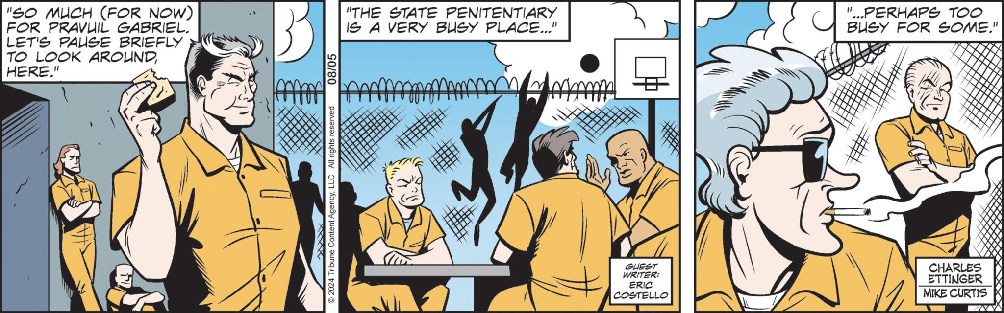 Art OCR: "SO MUCH (FOR NOW) FOR PRAVUIL GABRIEL. LET'S PAUSE BRIEFLY TO LOOK AROUNDHERE." © 2024 Tribune Content AgencyLLC All rights reserved 08/05 "THE STATE PENITENTIARY IS A VERY BUSY PLACE..." mm "...PERHAPS TOO BUSY FOR SOME." GUEST WRITER: ERIC COSTELLO CHARLES ETTINGER MIKE CURTIS " SO MUCH ( FOR NOW ) FOR PRAVUIL GABRIEL . LET'S PAUSE BRIEFLY TO LOOK AROUNDHERE . " © 2024 Tribune Content AgencyLLC All rights reserved 08/05 " THE STATE PENITENTIARY IS A VERY BUSY PLACE ... " mm " ... PERHAPS TOO BUSY FOR SOME . " GUEST WRITER : ERIC COSTELLO CHARLES ETTINGER MIKE CURTIS