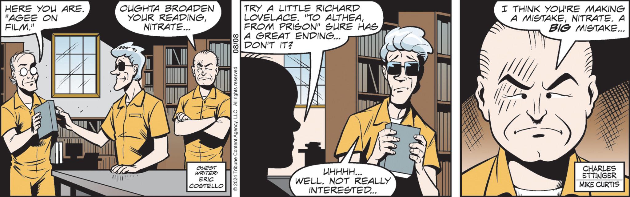 Fiction OCR: HERE YOU ARE. "AGEE ON FILM." OUGHTA BROADEN YOUR READINGNITRATE... IN TRY A LITTLE RICHARD LOVELACE. "TO ALTHEAFROM PRISON" SURE HAS. A GREAT ENDING... DON'T IT? I THINK YOU'RE MAKING A MISTAKENITRATE. A BIG MISTAKE... GUEST WRITER: ERIC COSTELLO 2024 Tribune Content AgencyLLC All rights reserved 08/08 UHHHH... WELL. NOT REALLY INTERESTED... CHARLES ETTINGER MIKE CURTIS HERE YOU ARE . " AGEE ON FILM . " OUGHTA BROADEN YOUR READINGNITRATE ... IN TRY A LITTLE RICHARD LOVELACE . " TO ALTHEAFROM PRISON " SURE HAS . A GREAT ENDING ... DON'T IT ? I THINK YOU'RE MAKING A MISTAKENITRATE . A BIG MISTAKE ... GUEST WRITER : ERIC COSTELLO 2024 Tribune Content AgencyLLC All rights reserved 08/08 UHHHH ... WELL . NOT REALLY INTERESTED ... CHARLES ETTINGER MIKE CURTIS