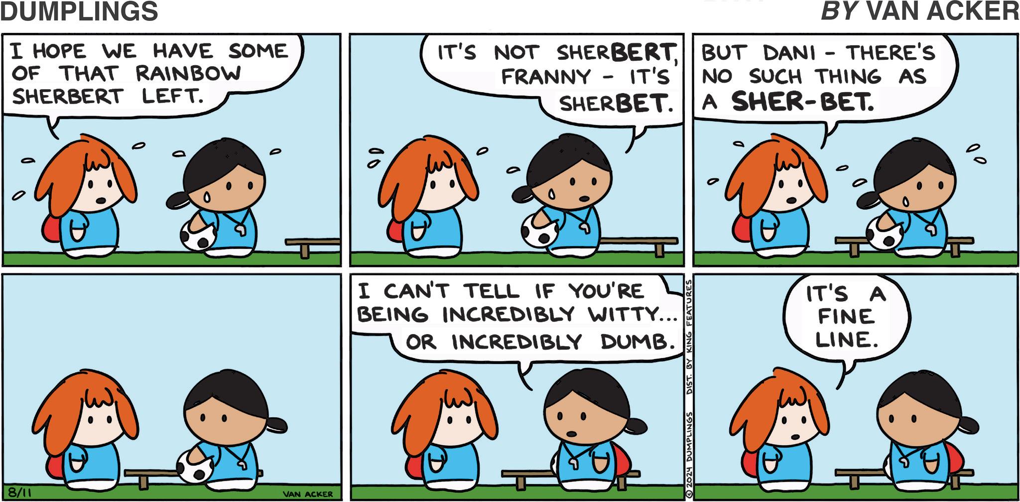 Sharing OCR: DUMPLINGS I HOPE WE HAVE SOME OF THAT RAINBOW SHERBERT LEFT. IT'S NOT SHERBERT FRANNY - IT'S SHERBET. 00 BY VAN ACKER BUT DANI - THERE'S NO SUCH THING AS A SHER-BET. I CAN'T TELL IF YOU'RE BEING INCREDIBLY WITTY... OR INCREDIBLY DUMB. 8/11 VAN ACKER 2024 DUMPLINGS DIST. BY KING FEATURES IT'S A FINE LINE. ?? DUMPLINGS I HOPE WE HAVE SOME OF THAT RAINBOW SHERBERT LEFT . IT'S NOT SHERBERT FRANNY - IT'S SHERBET . 00 BY VAN ACKER BUT DANI - THERE'S NO SUCH THING AS A SHER - BET . I CAN'T TELL IF YOU'RE BEING INCREDIBLY WITTY ... OR INCREDIBLY DUMB . 8/11 VAN ACKER 2024 DUMPLINGS DIST . BY KING FEATURES IT'S A FINE LINE . ??