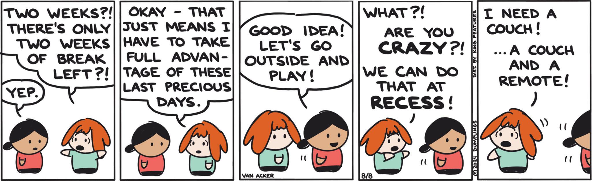 Human OCR: OKAY THAT - TWO WEEKS?! THERE'S ONLY JUST MEANS I TWO WEEKS HAVE TO TAKE OF BREAK FULL ADVAN- YEP. LEFT?! TAGE OF THESE LAST PRECIOUS DAYS. GOOD IDEA! LET'S GO OUTSIDE AND PLAY! 33 VAN ACKER " WHAT?! ARE YOU CRAZY?! WE CAN DO 8/8 THAT AT RECESS!"1 D 2024 DUMPLINGS I NEED A COUCH! ... A COUCH AND A REMOTE!(?) " OKAY THAT - TWO WEEKS ?! THERE'S ONLY JUST MEANS I TWO WEEKS HAVE TO TAKE OF BREAK FULL ADVAN- YEP . LEFT ?! TAGE OF THESE LAST PRECIOUS DAYS . GOOD IDEA ! LET'S GO OUTSIDE AND PLAY ! 33 VAN ACKER " WHAT ?! ARE YOU CRAZY ?! WE CAN DO 8/8 THAT AT RECESS !" 1 D 2024 DUMPLINGS I NEED A COUCH ! ... A COUCH AND A REMOTE !( ? ) "