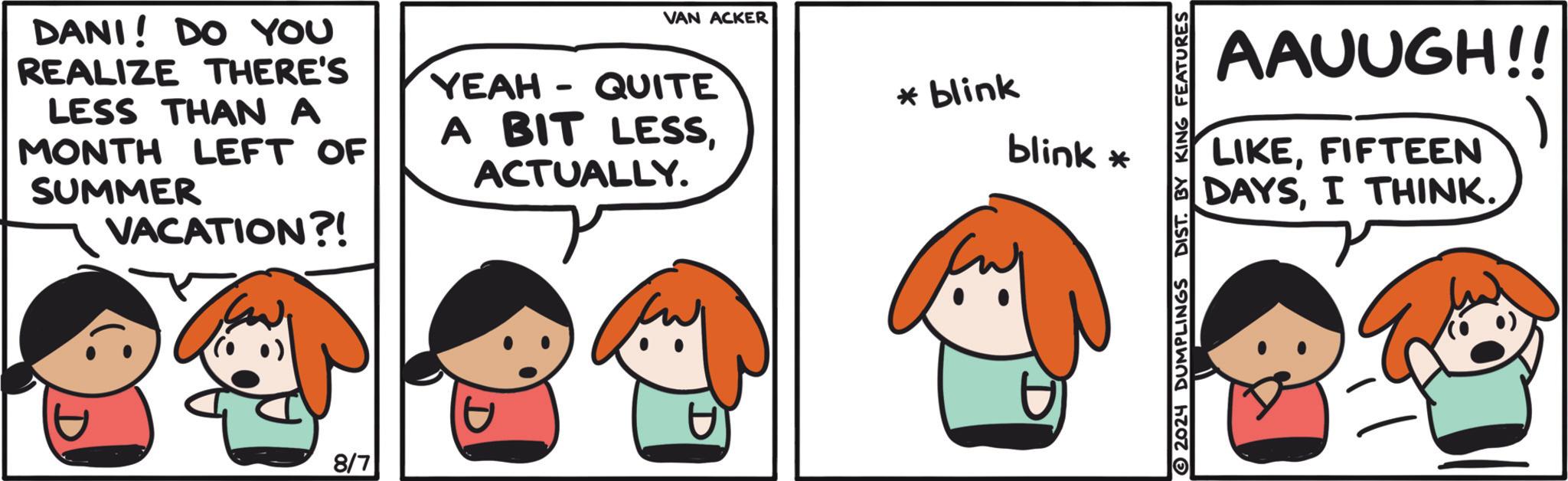 Line OCR: VAN ACKER DANI! DO YOU REALIZE THERE'S LESS THAN A MONTH LEFT OF SUMMER VACATION?! YEAH - QUITE A BIT LESSACTUALLY. 8/7 * blink blink * AAUUGH!! LIKEFIFTEEN DAYSI THINK. 2024 DUMPLINGS DIST. BY KING FEATURES VAN ACKER DANI ! DO YOU REALIZE THERE'S LESS THAN A MONTH LEFT OF SUMMER VACATION ?! YEAH - QUITE A BIT LESSACTUALLY . 8/7 * blink blink * AAUUGH !! LIKEFIFTEEN DAYSI THINK . 2024 DUMPLINGS DIST . BY KING FEATURES