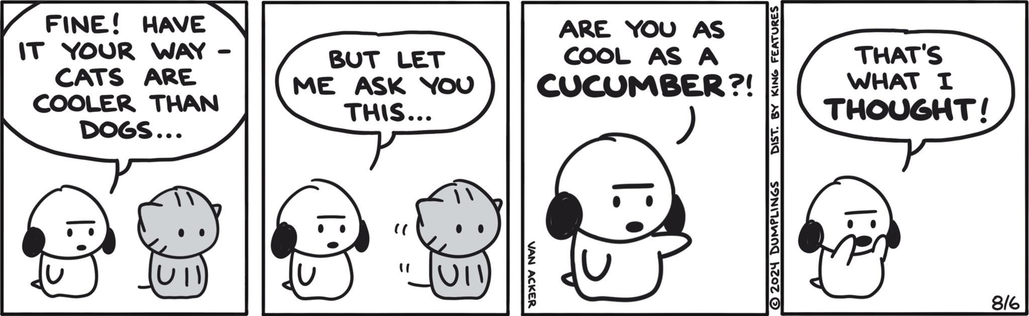 Happy OCR: FINE! HAVE IT YOUR WAY - CATS ARE COOLER THAN DOGS... BUT LET ME ASK YOU THIS... ARE YOU AS COOL AS A CUCUMBER?! " " UII VAN ACKER 2024 DUMPLINGS DIST. BY KING FEATURES THAT'S WHAT I THOUGHT! 816 FINE ! HAVE IT YOUR WAY - CATS ARE COOLER THAN DOGS ... BUT LET ME ASK YOU THIS ... ARE YOU AS COOL AS A CUCUMBER ?! " " UII VAN ACKER 2024 DUMPLINGS DIST . BY KING FEATURES THAT'S WHAT I THOUGHT ! 816