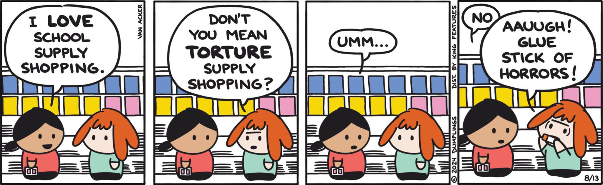 Font OCR: I LOVE SCHOOL SUPPLY SHOPPING. DE 00 VAN ACKER DON'T YOU MEAN TORTURE SUPPLY SHOPPING? DA UMM... 00 NO AAUUGH! GLUE STICK OF HORRORS! 2024 DUMPLINGS DIST. BY KING FEATURES www 00 DE 8/13 I LOVE SCHOOL SUPPLY SHOPPING . DE 00 VAN ACKER DON'T YOU MEAN TORTURE SUPPLY SHOPPING ? DA UMM ... 00 NO AAUUGH ! GLUE STICK OF HORRORS ! 2024 DUMPLINGS DIST . BY KING FEATURES www 00 DE 8/13