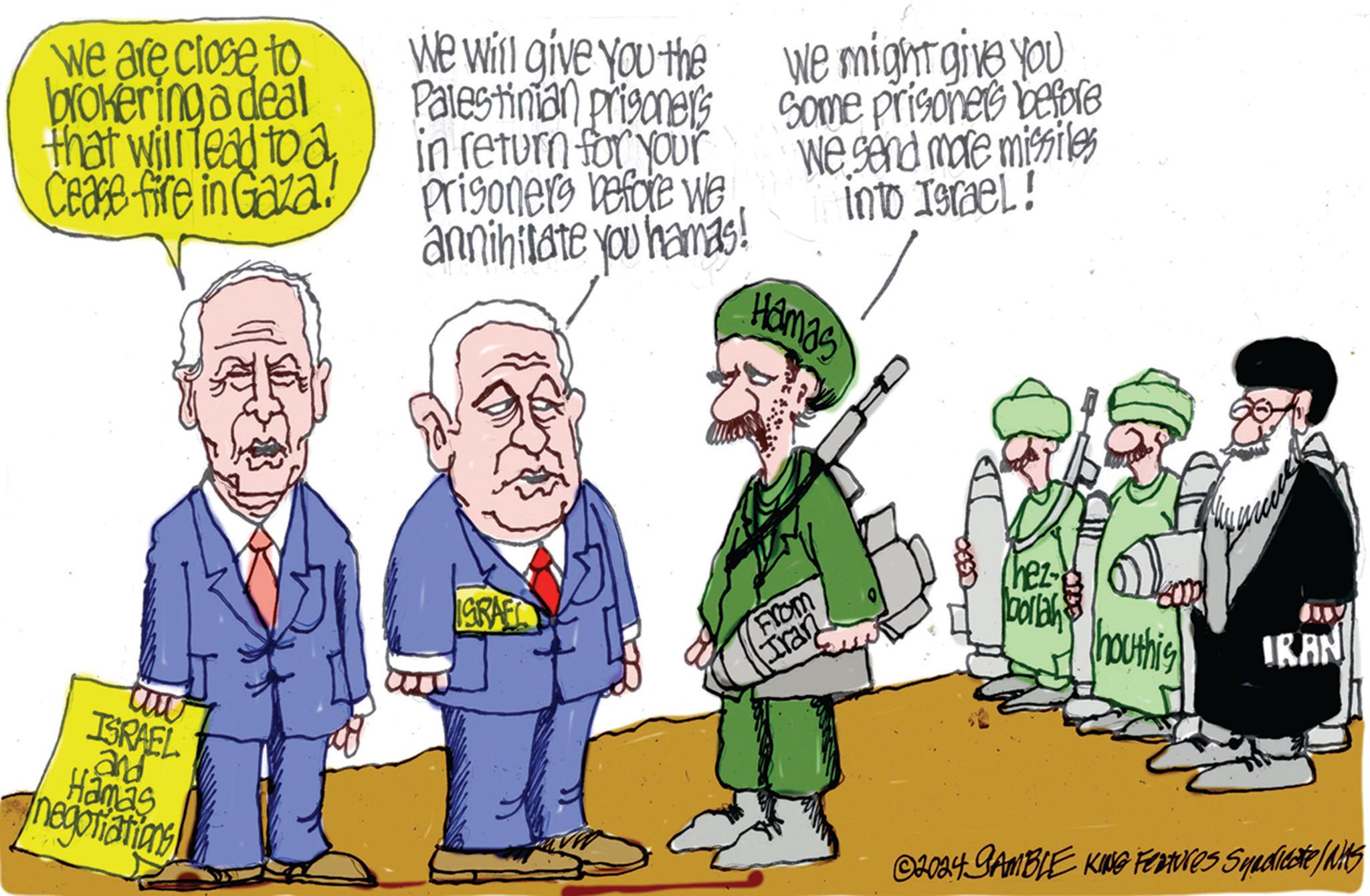 Adaptation OCR: we are close to brokering a deal that will lead to a Cease fire in Gaza! We will give you the Palestinian prisoners in return for your Prisoners before we annihilate you hamas! We might give you some prisoners before We send more missiles into Israel! Hamas ISRAEL and Hamas negotiations! ISRAEL From (Iran hez- bollah houthis IRAN ©2024 GAMBLE KING Features Syndicate/s we are close to brokering a deal that will lead to a Cease fire in Gaza ! We will give you the Palestinian prisoners in return for your Prisoners before we annihilate you hamas ! We might give you some prisoners before We send more missiles into Israel ! Hamas ISRAEL and Hamas negotiations ! ISRAEL From ( Iran hez- bollah houthis IRAN © 2024 GAMBLE KING Features Syndicate / s