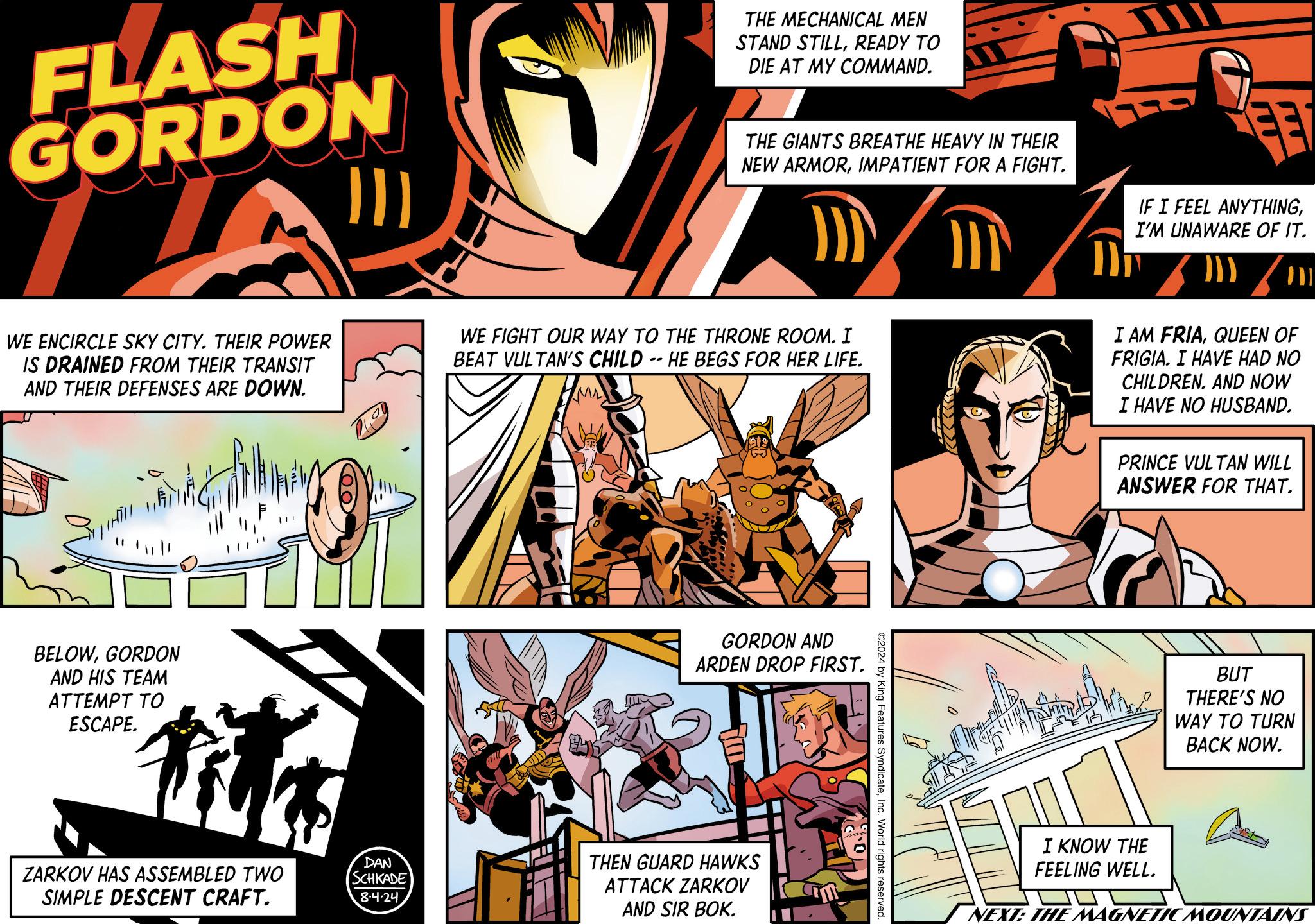 Fiction OCR: FLASH GORDON THE MECHANICAL MEN STAND STILLREADY TO DIE AT MY COMMAND. THE GIANTS BREATHE HEAVY IN THEIR NEW ARMORIMPATIENT FOR A FIGHT. FE IF I FEEL ANYTHINGI'M UNAWARE OF IT. WE ENCIRCLE SKY CITY. THEIR POWER IS DRAINED FROM THEIR TRANSIT AND THEIR DEFENSES ARE DOWN. WE FIGHT OUR WAY TO THE THRONE ROOM. I BEAT VULTAN'S CHILD -- HE BEGS FOR HER LIFE. I AM FRIAQUEEN OF FRIGIA. I HAVE HAD NO CHILDREN. AND NOW I HAVE NO HUSBAND. PRINCE VULTAN WILL ANSWER FOR THAT. BELOWGORDON AND HIS TEAM ATTEMPT TO ESCAPE. ? ZARKOV HAS ASSEMBLED TWO SIMPLE DESCENT CRAFT. DAN SCHKADE 8.4.24 GORDON AND ARDEN DROP FIRST. THEN GUARD HAWKS ATTACK ZARKOV AND SIR BOK. ©2024 by King Features SyndicateInc. World rights reserved. BUT THERE'S NO WAY TO TURN BACK NOW. I KNOW THE FEELING WELL. NEXT: THE MAGNETIC MOUNTAINS FLASH GORDON THE MECHANICAL MEN STAND STILLREADY TO DIE AT MY COMMAND . THE GIANTS BREATHE HEAVY IN THEIR NEW ARMORIMPATIENT FOR A FIGHT . FE IF I FEEL ANYTHINGI'M UNAWARE OF IT . WE ENCIRCLE SKY CITY . THEIR POWER IS DRAINED FROM THEIR TRANSIT AND THEIR DEFENSES ARE DOWN . WE FIGHT OUR WAY TO THE THRONE ROOM . I BEAT VULTAN'S CHILD -- HE BEGS FOR HER LIFE . I AM FRIAQUEEN OF FRIGIA . I HAVE HAD NO CHILDREN . AND NOW I HAVE NO HUSBAND . PRINCE VULTAN WILL ANSWER FOR THAT . BELOWGORDON AND HIS TEAM ATTEMPT TO ESCAPE . ? ZARKOV HAS ASSEMBLED TWO SIMPLE DESCENT CRAFT . DAN SCHKADE 8.4.24 GORDON AND ARDEN DROP FIRST . THEN GUARD HAWKS ATTACK ZARKOV AND SIR BOK . © 2024 by King Features SyndicateInc. World rights reserved . BUT THERE'S NO WAY TO TURN BACK NOW . I KNOW THE FEELING WELL . NEXT : THE MAGNETIC MOUNTAINS