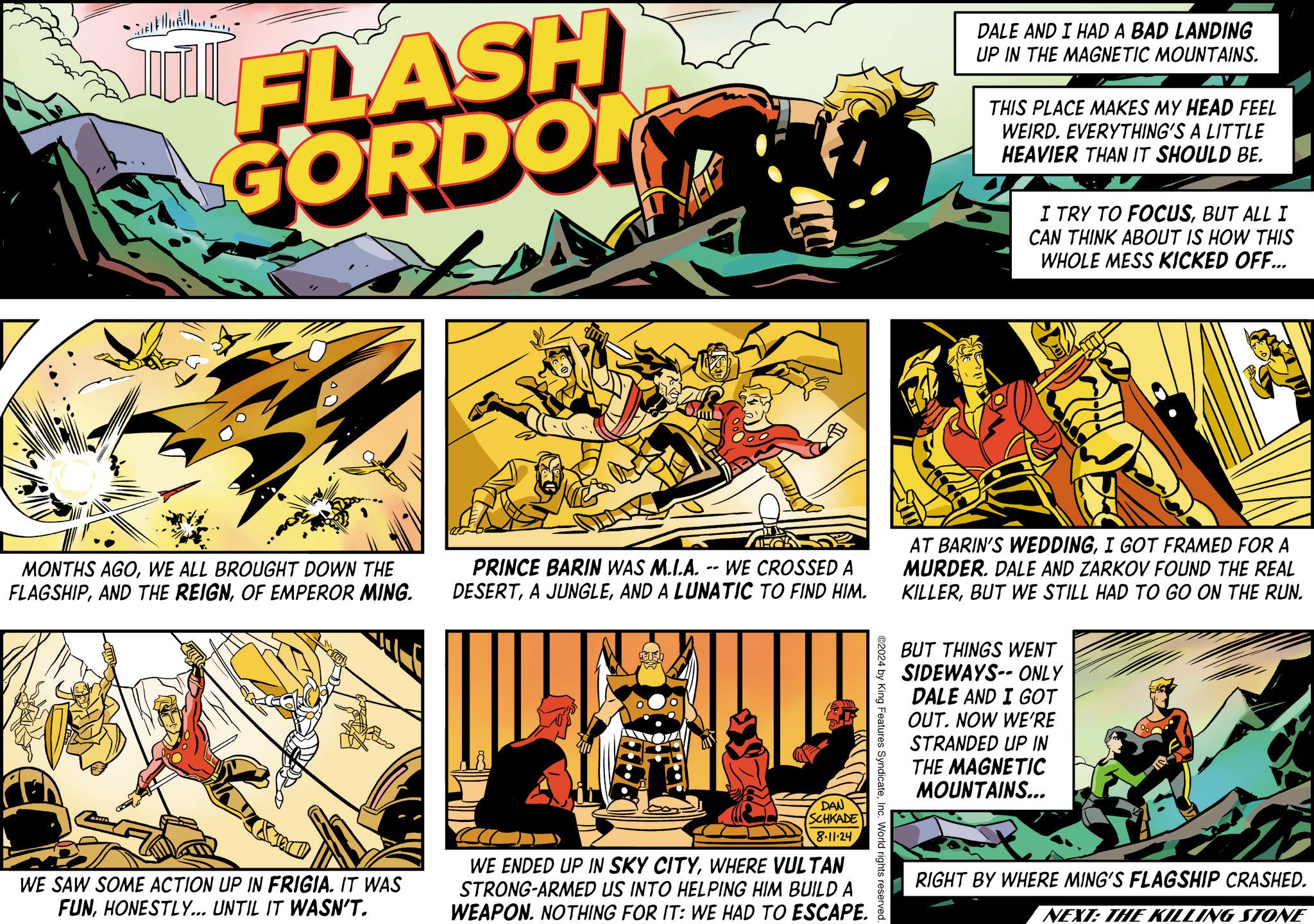 Illustration OCR: • FLASH GORDON DALE AND I HAD A BAD LANDING UP IN THE MAGNETIC MOUNTAINS. THIS PLACE MAKES MY HEAD FEEL WEIRD. EVERYTHING'S A LITTLE HEAVIER THAN IT SHOULD BE. I TRY TO FOCUSBUT ALL I CAN THINK ABOUT IS HOW THIS WHOLE MESS KICKED OFF... MONTHS AGOWE ALL BROUGHT DOWN THE FLAGSHIPOF EMPEROR MING. PRINCE BARIN WAS M.I.A. -- WE CROSSED A DESERTAND A LUNATIC TO FIND HIM. DAN SCHKADE 8-11-24 WE SAW SOME ACTION UP IN FRIGIA. IT WAS FUNHONESTLY... UNTIL IT WASN'T. WE ENDED UP IN SKY CITYWHERE VULTAN STRONG-ARMED US INTO HELPING HIM BUILD A WEAPON. NOTHING FOR IT: WE HAD TO ESCAPE. ©2024 by King Features SyndicateInc. World rights reserved. AT BARIN'S WEDDINGI GOT FRAMED FOR A MURDER. DALE AND ZARKOV FOUND THE REAL KILLERBUT WE STILL HAD TO GO ON THE RUN. BUT THINGS WENT SIDEWAYS ONLY DALE AND I GOT OUT. NOW WE'RE STRANDED UP IN THE MAGNETIC MOUNTAINS... RIGHT BY WHERE MING'S FLAGSHIP CRASHED. NEXT: THE KILLING STONE • FLASH GORDON DALE AND I HAD A BAD LANDING UP IN THE MAGNETIC MOUNTAINS . THIS PLACE MAKES MY HEAD FEEL WEIRD . EVERYTHING'S A LITTLE HEAVIER THAN IT SHOULD BE . I TRY TO FOCUSBUT ALL I CAN THINK ABOUT IS HOW THIS WHOLE MESS KICKED OFF ... MONTHS AGOWE ALL BROUGHT DOWN THE FLAGSHIPAND THE REIGNOF EMPEROR MING . PRINCE BARIN WAS M.I.A. -- WE CROSSED A DESERTA JUNGLEAND A LUNATIC TO FIND HIM . DAN SCHKADE 8-11-24 WE SAW SOME ACTION UP IN FRIGIA . IT WAS FUNHONESTLY ... UNTIL IT WASN'T . WE ENDED UP IN SKY CITYWHERE VULTAN STRONG - ARMED US INTO HELPING HIM BUILD A WEAPON . NOTHING FOR IT : WE HAD TO ESCAPE . © 2024 by King Features SyndicateInc. World rights reserved . AT BARIN'S WEDDINGI GOT FRAMED FOR A MURDER . DALE AND ZARKOV FOUND THE REAL KILLERBUT WE STILL HAD TO GO ON THE RUN . BUT THINGS WENT SIDEWAYS ONLY DALE AND I GOT OUT . NOW WE'RE STRANDED UP IN THE MAGNETIC MOUNTAINS ... RIGHT BY WHERE MING'S FLAGSHIP CRASHED . NEXT : THE KILLING STONE