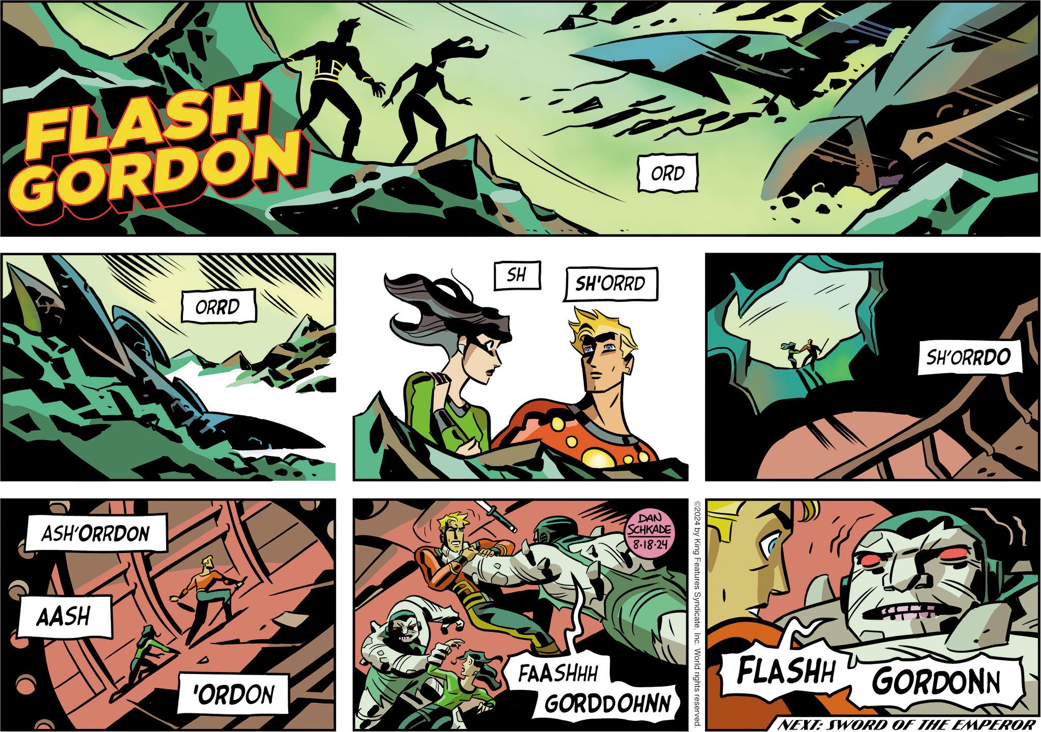 Comics OCR: FLASH GORDON ASH'ORRDON AASH SH ORRD SH'ORRD FAASHHH 'ORDON ORD DAN SCHKADE 8.18.24 GORDDOHNN ©2024 by King Features SyndicateInc. World rights reserved. SH'ORRDO FLASHH GORDONN NEXT: SWORD OF THE EMPEROR FLASH GORDON ASH'ORRDON AASH SH ORRD SH'ORRD FAASHHH ' ORDON ORD DAN SCHKADE 8.18.24 GORDDOHNN © 2024 by King Features SyndicateInc. World rights reserved . SH'ORRDO FLASHH GORDONN NEXT : SWORD OF THE EMPEROR