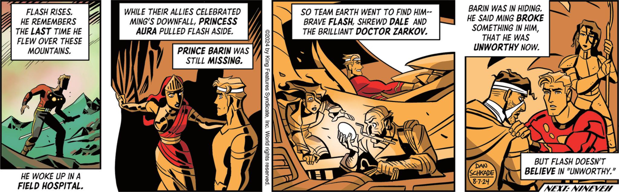 Fiction OCR: FLASH RISES. HE REMEMBERS THE LAST TIME HE FLEW OVER THESE MOUNTAINS. WHILE THEIR ALLIES CELEBRATED MING'S DOWNFALLPRINCESS AURA PULLED FLASH ASIDE. PRINCE BARIN WAS STILL MISSING. HE WOKE UP IN A FIELD HOSPITAL. SO TEAM EARTH WENT TO FIND HIM-- BRAVE FLASHSHREWD DALE AND THE BRILLIANT DOCTOR ZARKOV. BARIN WAS IN HIDING. HE SAID MING BROKE SOMETHING IN HIMTHAT HE WAS UNWORTHY NOW. 2024 by King Features SyndicateInc. World rights reserved. DAN SCHKADE BUT FLASH DOESN'T BELIEVE IN "UNWORTHY." 8-7-24 NEXT: NINEVEH FLASH RISES . HE REMEMBERS THE LAST TIME HE FLEW OVER THESE MOUNTAINS . WHILE THEIR ALLIES CELEBRATED MING'S DOWNFALLPRINCESS AURA PULLED FLASH ASIDE . PRINCE BARIN WAS STILL MISSING . HE WOKE UP IN A FIELD HOSPITAL . SO TEAM EARTH WENT TO FIND HIM-- BRAVE FLASHSHREWD DALE AND THE BRILLIANT DOCTOR ZARKOV . BARIN WAS IN HIDING . HE SAID MING BROKE SOMETHING IN HIMTHAT HE WAS UNWORTHY NOW . 2024 by King Features SyndicateInc. World rights reserved . DAN SCHKADE BUT FLASH DOESN'T BELIEVE IN " UNWORTHY . " 8-7-24 NEXT : NINEVEH